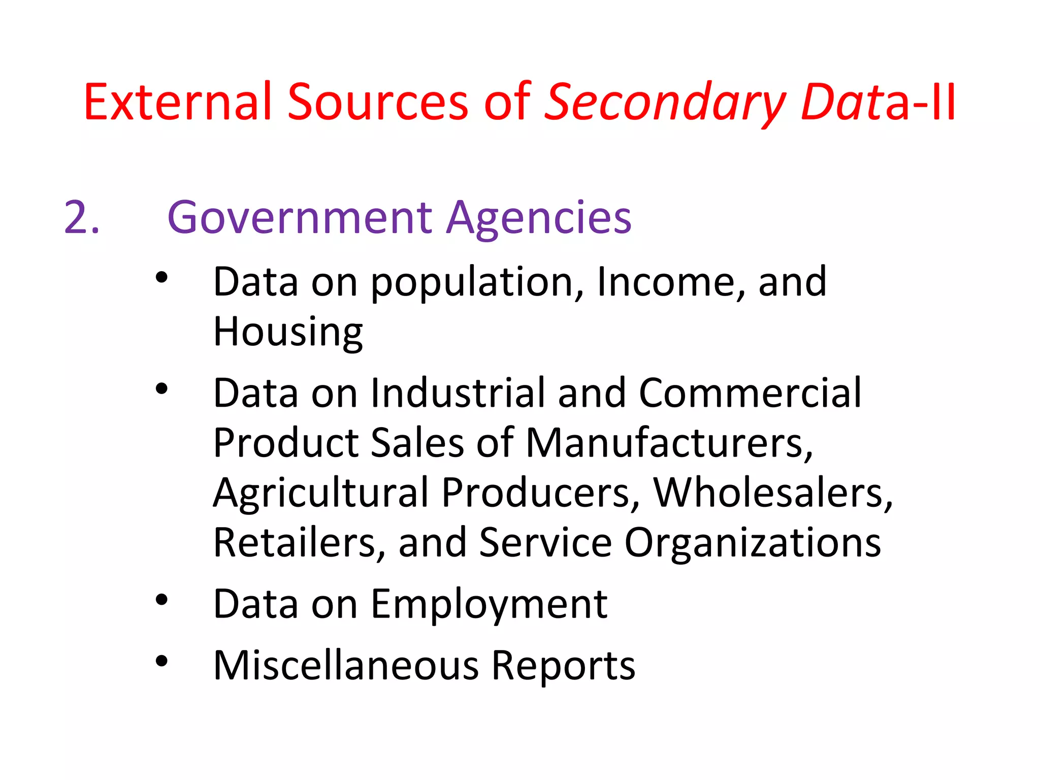 External Sources of Secondary Data-II 
2. Government Agencies 
• Data on population, Income, and 
Housing 
• Data on Industrial and Commercial 
Product Sales of Manufacturers, 
Agricultural Producers, Wholesalers, 
Retailers, and Service Organizations 
• Data on Employment 
• Miscellaneous Reports 
 