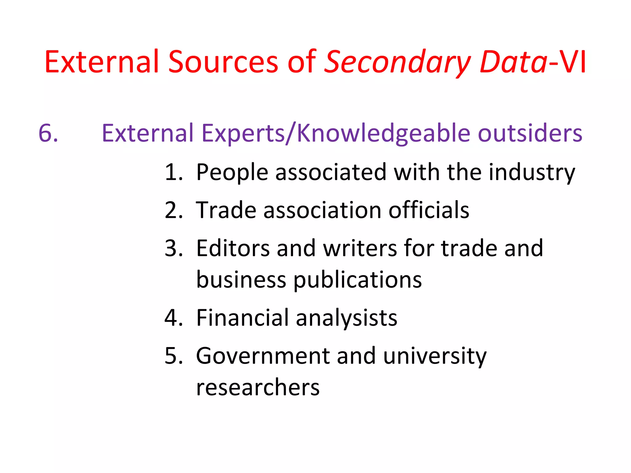 External Sources of Secondary Data-VI 
6. External Experts/Knowledgeable outsiders 
1. People associated with the industry 
2. Trade association officials 
3. Editors and writers for trade and 
business publications 
4. Financial analysists 
5. Government and university 
researchers 
 