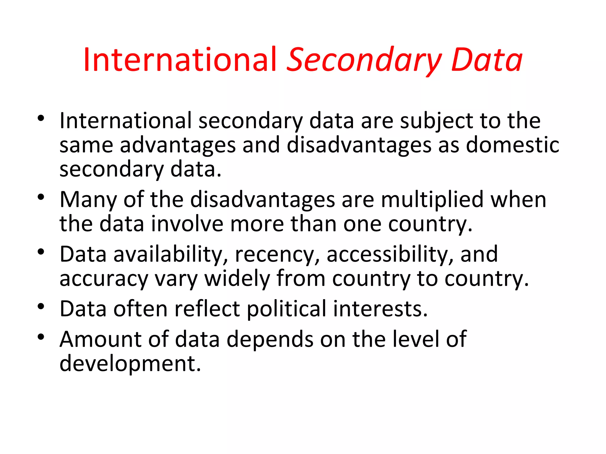 International Secondary Data 
• International secondary data are subject to the 
same advantages and disadvantages as domestic 
secondary data. 
• Many of the disadvantages are multiplied when 
the data involve more than one country. 
• Data availability, recency, accessibility, and 
accuracy vary widely from country to country. 
• Data often reflect political interests. 
• Amount of data depends on the level of 
development. 
 