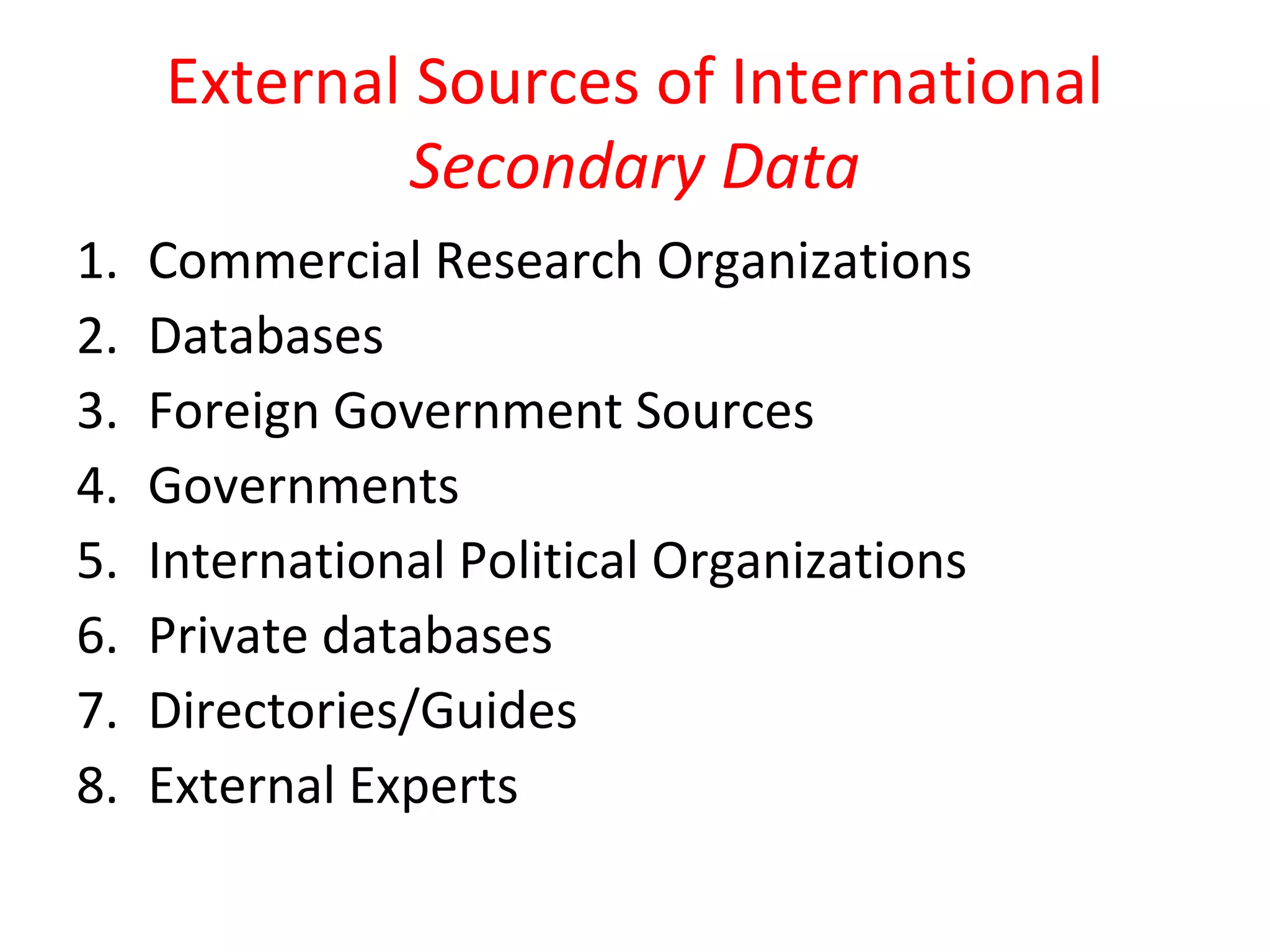External Sources of International 
Secondary Data 
1. Commercial Research Organizations 
2. Databases 
3. Foreign Government Sources 
4. Governments 
5. International Political Organizations 
6. Private databases 
7. Directories/Guides 
8. External Experts 
 