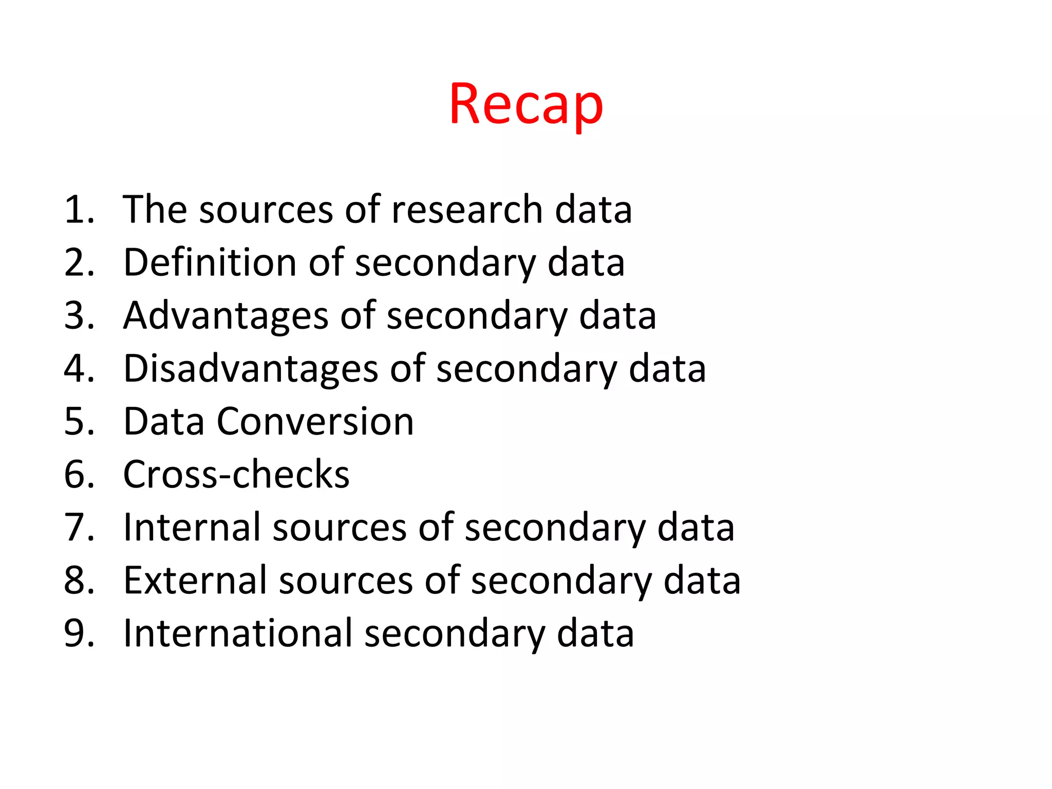 Recap 
1. The sources of research data 
2. Definition of secondary data 
3. Advantages of secondary data 
4. Disadvantages of secondary data 
5. Data Conversion 
6. Cross-checks 
7. Internal sources of secondary data 
8. External sources of secondary data 
9. International secondary data 
 
