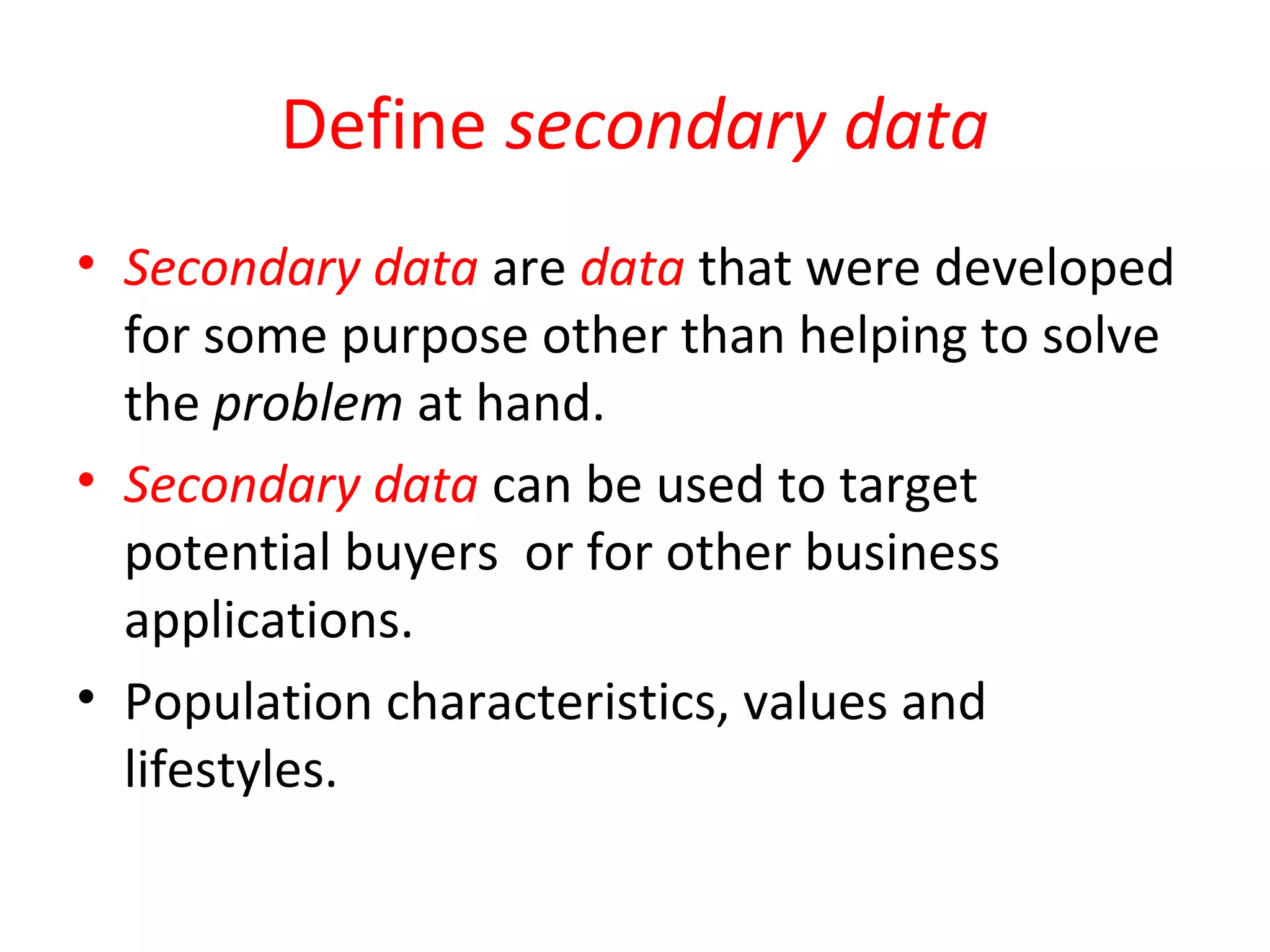 Define secondary data 
• Secondary data are data that were developed 
for some purpose other than helping to solve 
the problem at hand. 
• Secondary data can be used to target 
potential buyers or for other business 
applications. 
• Population characteristics, values and 
lifestyles. 
 