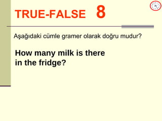 TRUE-FALSE   8 Aşağıdaki cümle gramer olarak doğru mudur? How many milk is there  in the fridge? 