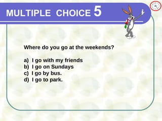 MULTIPLE   CHOICE   5 Where do you go at the weekends? a) I go with my friends b) I go on Sundays c)  I go by bus.  d)  I go to park. 