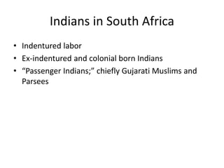 Indians in South Africa
• Indentured labor
• Ex-indentured and colonial born Indians
• “Passenger Indians;” chiefly Gujarati Muslims and
Parsees
 