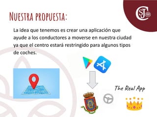 Nuestra propuesta:
La idea que tenemos es crear una aplicación que
ayude a los conductores a moverse en nuestra ciudad
ya que el centro estará restringido para algunos tipos
de coches.
The Real App