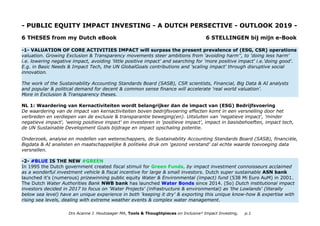 - PUBLIC EQUITY IMPACT INVESTING - A DUTCH PERSECTIVE - OUTLOOK 2019 -
6 THESES from my Dutch eBook 6 STELLINGEN bij mijn e-Book
-1- VALUATION OF CORE ACTIVITIES IMPACT will surpass the present prevalence of (ESG, CSR) operations
valuation. Growing Exclusion & Transparency movements steer ambitions from 'avoiding harm'', to 'doing less harm'
i.e. lowering negative impact, avoiding 'little positive impact' and searching for 'more positive impact' i.e.'doing good'.
E.g. in Basic Needs & Impact Tech, the UN GlobalGoals contributions and 'scaling impact' through disruptive social
innovation.
The work of the Sustainability Accounting Standards Board (SASB), CSR scientists, Financial, Big Data & AI analysts
and popular & political demand for decent & common sense finance will accelerate 'real world valuation'.
More in Exclusion & Transparency theses.
NL 1: Waardering van Kernactiviteiten wordt belangrijker dan de impact van (ESG) Bedrijfsvoering
De waardering van de impact van kernactiviteiten boven bedrijfsvoering effecten komt in een versnelling door het
verbreden en verdiepen van de exclusie & transparantie beweging(en). Uitsluiten van 'negatieve impact', 'minder
negatieve impact', 'weinig positieve impact' en investeren in 'positieve impact', impact in basisbehoeften, impact tech,
de UN Sustainable Development Goals bijdrage en impact opschaling potentie.
Onderzoek, analyse en modellen van wetenschappers, de Sustainability Accounting Standards Board (SASB), financiële,
Bigdata & AI analisten en maatschappelijke & politieke druk om 'gezond verstand' zal echte waarde toevoeging data
versnellen.
-2- #BLUE IS THE NEW #GREEN
In 1995 the Dutch government created fiscal stimuli for Green Funds, by impact investment connoisseurs acclaimed
as a wonderful investment vehicle & fiscal incentive for large & small investors. Dutch super sustainable ASN bank
launched it's (numerous) prizewinning public equity Water & Environmental (impact) fund (538 Mi Euro AuM) in 2001.
The Dutch Water Authorities Bank NWB bank has launched Water Bonds since 2014. (So) Dutch institutional impact
investors decided in 2017 to focus on 'Water Projects' (infrastructure & environmental) as 'the Lowlands' (literally
below sea level) have an unique experience in both 'keeping it dry' & exporting this unique know-how & expertise with
rising sea levels, dealing with extreme weather events & complex water management.
Drs Acanne J. Houtzaager MA, Tools & Thoughtpieces on Inclusive² Impact Investing, p.1
 