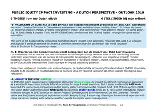 PUBLIC EQUITY IMPACT INVESTING - A DUTCH PERSPECTIVE - OUTLOOK 2019
6 THESES from my Dutch eBook 6 STELLINGEN bij mijn e-Book
-1- VALUATION OF CORE ACTIVITIES IMPACT will surpass the present prevalence of (ESG, CSR) operations
valuation. Growing Exclusion & Transparency movements steer ambitions from 'avoiding harm'', to 'doing less harm'
i.e. lowering negative impact, avoiding 'little positive impact' and searching for 'more positive impact' i.e.'doing good'.
E.g. in Basic Needs & Impact Tech, the UN GlobalGoals contributions and 'scaling impact' through disruptive social
innovation.
The work of the Sustainability Accounting Standards Board (SASB), CSR scientists, Financial, Big Data & AI analysts
and popular & political demand for decent & common sense finance will accelerate 'real world valuation'.
More in Exclusion & Transparency theses.
NL 1: Waardering van Kernactiviteiten wordt belangrijker dan de impact van (ESG) Bedrijfsvoering
De waardering van de impact van kernactiviteiten boven bedrijfsvoering effecten komt in een versnelling door het
verbreden en verdiepen van de exclusie & transparantie beweging(en). Uitsluiten van 'negatieve impact', 'minder
negatieve impact', 'weinig positieve impact' en investeren in 'positieve impact', impact in basisbehoeften, impact tech,
de UN Sustainable Development Goals bijdrage en impact opschaling potentie.
Onderzoek, analyse en modellen van wetenschappers, de Sustainability Accounting Standards Board (SASB), financiële,
Bigdata & AI analisten en maatschappelijke & politieke druk om 'gezond verstand' zal echte waarde toevoeging data
versnellen.
-2- #BLUE IS THE NEW #GREEN
In 1995 the Dutch government created fiscal stimuli for Green Funds, by impact investment connoisseurs acclaimed
as a wonderful investment vehicle & fiscal incentive for large & small investors. Dutch super sustainable ASN bank
launched it's (numerous) prizewinning public equity Water & Environmental (impact) fund (538 Mi Euro AuM) in 2001.
The Dutch Water Authorities Bank NWB bank has launched Water Bonds since 2014. (So) Dutch institutional impact
investors decided in 2017 to focus on 'Water Projects' (infrastructure & environmental) as 'the Lowlands' (literally
below sea level) have an unique experience in both 'keeping it dry' & exporting this unique know-how & expertise with
rising sea levels, dealing with extreme weather events & complex water management.
Drs Acanne J. Houtzaager MA, Tools & Thoughtpieces on Inclusive² Impact Investing, p.1
 