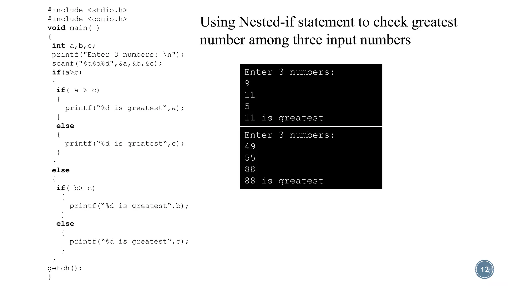 12
#include <stdio.h>
#include <conio.h>
void main( )
{
int a,b,c;
printf("Enter 3 numbers: n");
scanf("%d%d%d",&a,&b,&c);
if(a>b)
{
if( a > c)
{
printf(“%d is greatest“,a);
}
else
{
printf(“%d is greatest“,c);
}
}
else
{
if( b> c)
{
printf(“%d is greatest“,b);
}
else
{
printf(“%d is greatest“,c);
}
}
getch();
}
Using Nested-if statement to check greatest
number among three input numbers
Enter 3 numbers:
9
11
5
11 is greatest
Enter 3 numbers:
49
55
88
88 is greatest
 