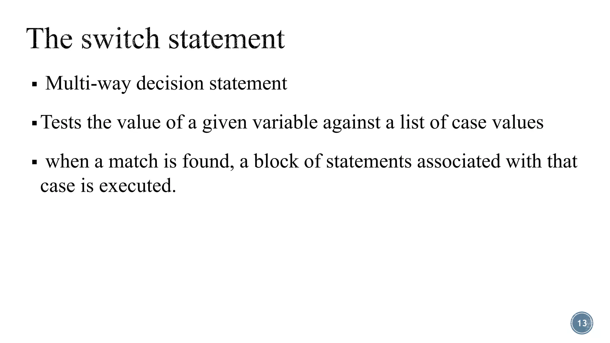  Multi-way decision statement
 Tests the value of a given variable against a list of case values
 when a match is found, a block of statements associated with that
case is executed.
13
 