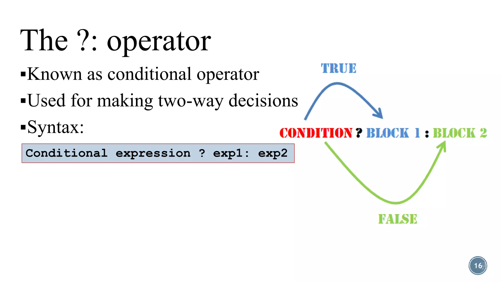 The ?: operator
Known as conditional operator
Used for making two-way decisions
Syntax:
16
Conditional expression ? exp1: exp2
 