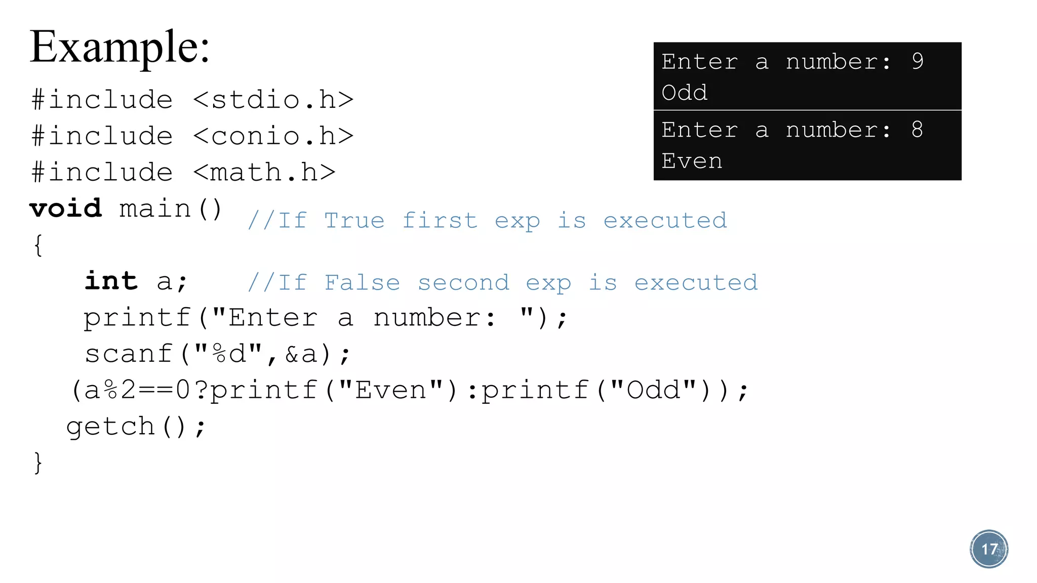 Example:
17
//If True first exp is executed
//If False second exp is executed
#include <stdio.h>
#include <conio.h>
#include <math.h>
void main()
{
int a;
printf("Enter a number: ");
scanf("%d",&a);
(a%2==0?printf("Even"):printf("Odd"));
getch();
}
Enter a number: 9
Odd
Enter a number: 8
Even
 