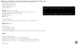 #include<stdio.h>
#include<conio.h>
#include<math.h>
void main()
{
float a,b,c,d,r1,r2;
printf("Enter coefficients a, b and c: ");
scanf("%f%f%f",&a,&b,&c);
d=b*b-4*a*c;
if(d==0)
{
r1=-b/(2*a);
printf("n Roots are equal and is %.3f",r1);
}
else if(d>0)
{
d=sqrt(d);
r1=(-b+d)/(2*a);
r2=(-b-d)/(2*a);
printf("nRoots are real and r1=%.3f, r2=%.3f",r1,r2);
}
else
{
d=sqrt(fabs(d));
printf("n Roots are imaginary");
printf("n r1=%.3f + i%.3f",-b/(2*a),d/(2*a));
printf("n r2=%.3f - i%.3f",-b/(2*a),d/(2*a));
}
getch();
10
//Program to find the roots of the quadratic equations ax^2+bx+c=0
Enter coefficients a, b, c: 1
2
1
Roots are equal and is -1.000
 