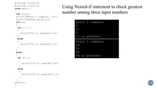 12
#include <stdio.h>
#include <conio.h>
void main( )
{
int a,b,c;
printf("Enter 3 numbers: n");
scanf("%d%d%d",&a,&b,&c);
if(a>b)
{
if( a > c)
{
printf(“%d is greatest“,a);
}
else
{
printf(“%d is greatest“,c);
}
}
else
{
if( b> c)
{
printf(“%d is greatest“,b);
}
else
{
printf(“%d is greatest“,c);
}
}
getch();
}
Using Nested-if statement to check greatest
number among three input numbers
Enter 3 numbers:
9
11
5
11 is greatest
Enter 3 numbers:
49
55
88
88 is greatest
 