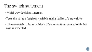  Multi-way decision statement
 Tests the value of a given variable against a list of case values
 when a match is found, a block of statements associated with that
case is executed.
13
 