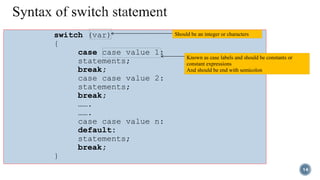 switch (var)
{
case case value 1:
statements;
break;
case case value 2:
statements;
break;
…….
…….
case case value n:
default:
statements;
break;
}
Should be an integer or characters
Known as case labels and should be constants or
constant expressions
And should be end with semicolon
14
 