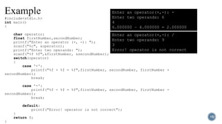 #include<stdio.h>
int main()
{
char operator;
float firstNumber,secondNumber;
printf("Enter an operator (+, -): ");
scanf("%c", &operator);
printf("Enter two operands: ");
scanf("%f %f",&firstNumber, &secondNumber);
switch(operator)
{
case '+':
printf("%f + %f = %f",firstNumber, secondNumber, firstNumber +
secondNumber);
break;
case '-':
printf("%f - %f = %f",firstNumber, secondNumber, firstNumber -
secondNumber);
break;
default:
printf("Error! operator is not correct");
}
return 0;
}
Enter an operator(+,-): -
Enter two operands: 6
4
6.000000 – 4.000000 = 2.000000
Enter an operator(+,-): /
Enter two operands: 9
3
Error! operator is not correct
15
 