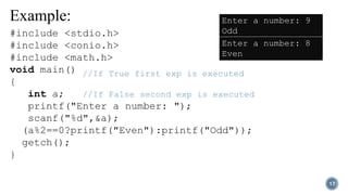 Example:
17
//If True first exp is executed
//If False second exp is executed
#include <stdio.h>
#include <conio.h>
#include <math.h>
void main()
{
int a;
printf("Enter a number: ");
scanf("%d",&a);
(a%2==0?printf("Even"):printf("Odd"));
getch();
}
Enter a number: 9
Odd
Enter a number: 8
Even
 