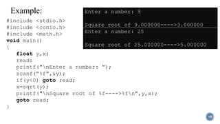 Example:
19
#include <stdio.h>
#include <conio.h>
#include <math.h>
void main()
{
float y,x;
read:
printf("nEnter a number: ");
scanf("%f",&y);
if(y<0) goto read;
x=sqrt(y);
printf("nSquare root of %f---->%fn",y,x);
goto read;
}
Enter a number: 9
Square root of 9.000000---->3.000000
Enter a number: 25
Square root of 25.000000---->5.000000
 