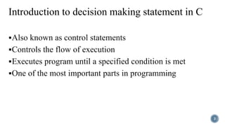 Introduction to decision making statement in C
Also known as control statements
Controls the flow of execution
Executes program until a specified condition is met
One of the most important parts in programming
3
 