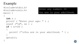 6
#include<stdio.h>
#include<conio.h>
main( )
{
int n ;
printf ( "Enter your age: " ) ;
scanf ("%d", &n ) ;
if ( n>=20 )
{
printf (“nYou are in your adulthood. ” ) ;
}
getch();
}
Enter any number: 25
You are in your adulthood.
 