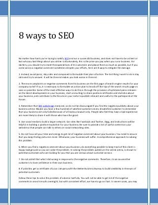 8 ways to SEO

No matter how hard you're trying to satisfy SEO and run a successful business, and does not have to be a client or
two who say bad things about you online. Unfortunately, this is the price you pay when you run a business. For
starters, you should try to meet the expectations of its customers and please them as much as possible, but if you
come across a negative comment sometimes despite your efforts, here are 8 ways to mitigate the damage.

1. Instead, avoid panic, stay calm and composed to formulate their plan of action. The last thing I want to do is stay
calm and try to answer. It will be the end makes you look worse in the end.

2. There are complaints or negative comments from his business on the first page of search engine results for your
company name? If so, it is necessary to formulate an action plan to knock off the top of the search results page as
soon as possible. Some of the most effective ways to do this is through the provision of optimized press releases
on the latest developments in your business, start a new blog to share positive certificates and statistics about
your business, and contribute to the forums in your niche to publish relevant and useful to the participants at the
Forum.

3. Remember that SEO webdesign everyone, so do not be discouraged if you find the negative publicity about your
business online. Maybe you have a few hundred of satisfied customers every dissatisfied customer to remember
that your business not only failed because of a frivolous lawsuit only. People who feel they have a bad experience
are more likely to share it with those who have the good.

4. Use social media to build a larger network. Can sites like Facebook and Twitter, Digg, and instructions will be
helpful in building a positive reputation for your business. Be sure to provide a lot of useful content on your
website so that people can talk to others on social networking sites.

5. Do not focus all your time and energy to get rid of negative comment about your business. You need to ensure
that you keep the big picture in mind. Otherwise, your business will suffer. A comprehensive approach to solving
this problem.

6. When you find a negative comment about your business, do everything possible to keep track of this client is
happy background so you can solve the problem. In solving the problem publicly in the online arena, is shown to
potential customers who are looking for you that you are serious about customer service.

7. Do not admit that what I did wrong in response to the negative comments. Therefore, it can cause other
customers to lose confidence in their own business.

8. If possible, get a certificate of your company with the Better Business Bureau to build credibility in the eyes of
potential customers.

Follow these tips to solve this problem of adverse tactfully. You will not be able to get rid of the negative
comments in search results overnight, but with consistent effort, we have to go on foot. In severe cases, you may
 