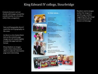 King Edward IV college, Stourbridge
Contents format is set out
clearly with images around the
outside (similar to a brochure
rather than a magazine)
Sans serif typography doesn’t
match the serif typography on
the cover.
As there is a lot of plain black
text on the contents page,
images are all rotated slightly
to make the page look less
formal.
Drop shadows on images
create a three dimensional
effect to make the informative
page more interesting.
Numbers next to images
anchor the image to a
specific page number,
suggesting that the image
is associated with the
feature on that page.
 