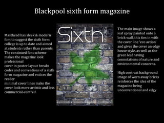 Blackpool sixth form magazine
Masthead has sleek & modern
font to suggest the sixth form
college is up to date and aimed
at students rather than parents.
The continued font scheme
makes the magazine look
professional
cover in poster layout breaks
codes and conventions of a sixth
form magazine and entices the
reader
minimal cover lines make the
cover look more artistic and less
commercial-centred.
The main image shows a
leaf spray painted onto a
brick wall, this ties in with
the cover line ‘eco action’
and gives the cover an edgy
house style, as well as the
green leaf having
connotations of nature and
environmental concerns.
High contrast background
image of worn away bricks
reinforces the idea of the
magazine being
unconventional and edgy
 