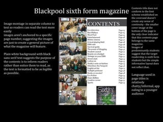 Blackpool sixth form magazine
Image montage in separate column to
text so readers can read the text more
easily
images aren’t anchored to a specific
page number, suggesting the images
are just to create a general picture of
what the magazine will feature.
Plain white background with black
sans serif text suggests the purpose of
the contents is to inform readers
rather than entice them to read, as
the text is formatted to be as legible
as possible.
Contents title does not
conform to the font
scheme established on
the coverand doesn’t
create any sense of
continuity - the smaller
cover image at the
bottom of the page is
the only clear indicator
that this contents page
belongs to the same
magazine.
Images of
predominantly students
suggest that the target
readership is sixth form
students but the simple
informative layout does
not reflect that.
Language used in
page titles is
relatively
chatty/informal, app
ealing to a younger
audience
 