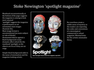 Stoke Newington ‘spotlight magazine’
Masthead unconventionally at
the bottom of the page suggests
the magazine is aiming to look
more unusual
‘spotlight’ suggests the magazine
is performance or art
orientated, main images
illustrate this.
Main image format is
unconventional (no main subject
or rule of thirds)
illuminated objects against a
black background create
dramatic effect which fits the
masthead ‘spotlight’, as the
objects are lit as if they are on
stage.
Simple black background adds to
the sense of minimalism and the
magazine looking artistic.
No coverlines create a
subtle sense of mystery as
the readers are expecting
the codes and conventions
of a stereotypical
commercial or school
magazine. Minimal texts
fits the artistic minimalist
theme
 