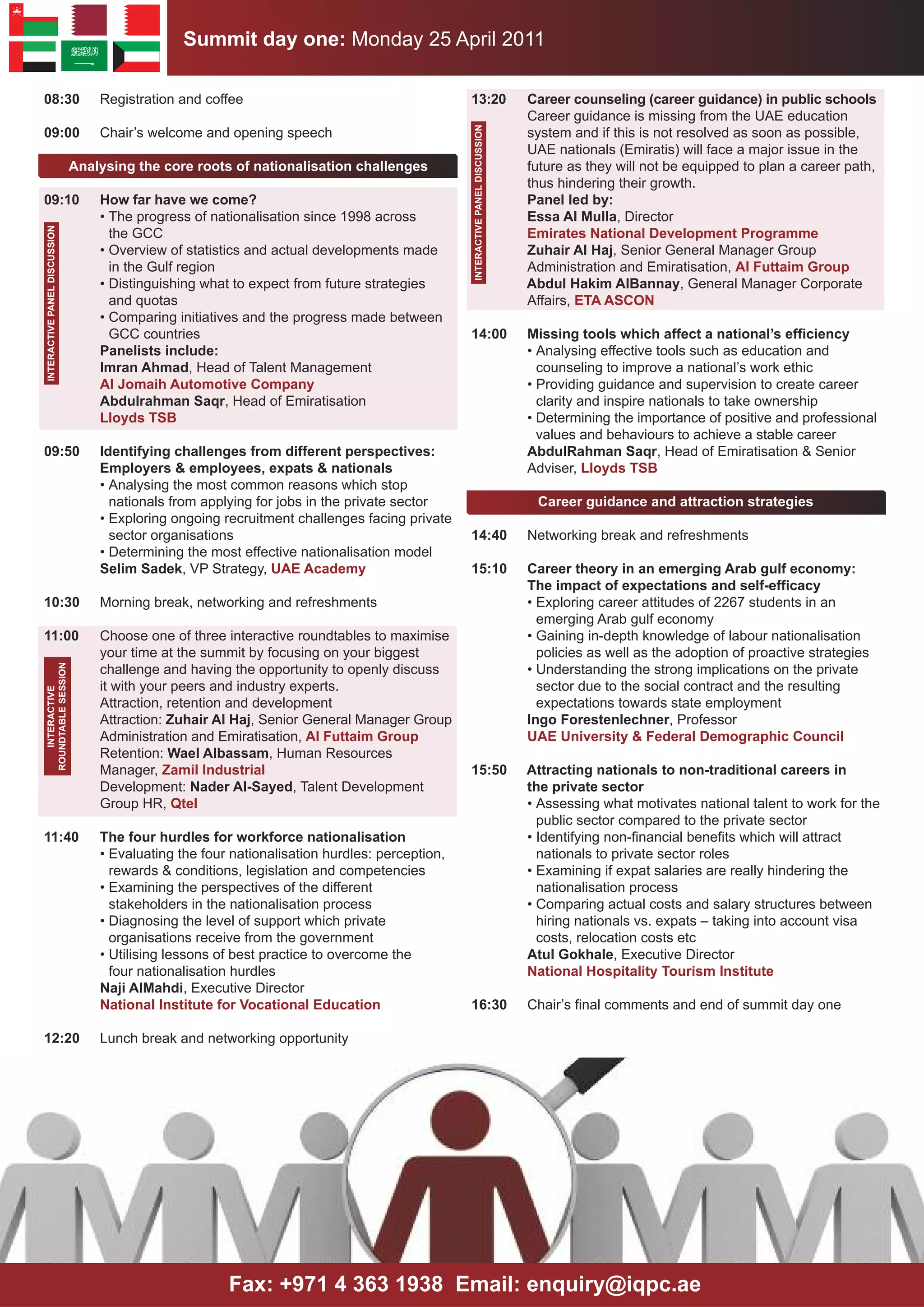 Summit day one: Monday 25 April 2011

08:30                              Registration and coffee                                      13:20                          Career counseling (career guidance) in public schools
                                                                                                                               Career guidance is missing from the UAE education




                                                                                                INTERACTIVE PANEl DISCUSSION
09:00                              Chair’s welcome and opening speech                                                          system and if this is not resolved as soon as possible,
                                                                                                                               UAE nationals (Emiratis) will face a major issue in the
                               Analysing the core roots of nationalisation challenges                                          future as they will not be equipped to plan a career path,
                                                                                                                               thus hindering their growth.
09:10                              How far have we come?                                                                       Panel led by:
                                   • The progress of nationalisation since 1998 across                                         Essa Al Mulla, Director
INTERACTIVE PANEl DISCUSSION




                                     the GCC                                                                                   Emirates National Development Programme
                                   • Overview of statistics and actual developments made                                       Zuhair Al Haj, Senior General Manager Group
                                     in the Gulf region                                                                        Administration and Emiratisation, Al Futtaim Group
                                   • Distinguishing what to expect from future strategies                                      Abdul Hakim AlBannay, General Manager Corporate
                                     and quotas                                                                                Affairs, ETA ASCON
                                   • Comparing initiatives and the progress made between
                                     GCC countries                                              14:00                          Missing tools which affect a national’s efficiency
                                   Panelists include:                                                                          • Analysing effective tools such as education and
                                   Imran Ahmad, Head of Talent Management                                                        counseling to improve a national’s work ethic
                                   Al Jomaih Automotive Company                                                                • Providing guidance and supervision to create career
                                   Abdulrahman Saqr, Head of Emiratisation                                                       clarity and inspire nationals to take ownership
                                   lloyds TSB                                                                                  • Determining the importance of positive and professional
                                                                                                                                 values and behaviours to achieve a stable career
09:50                              Identifying challenges from different perspectives:                                         AbdulRahman Saqr, Head of Emiratisation & Senior
                                   Employers & employees, expats & nationals                                                   Adviser, lloyds TSB
                                   • Analysing the most common reasons which stop
                                     nationals from applying for jobs in the private sector                                     Career guidance and attraction strategies
                                   • Exploring ongoing recruitment challenges facing private
                                     sector organisations                                       14:40                          Networking break and refreshments
                                   • Determining the most effective nationalisation model
                                   Selim Sadek, VP Strategy, UAE Academy                        15:10                          Career theory in an emerging Arab gulf economy:
                                                                                                                               The impact of expectations and self-efficacy
10:30                              Morning break, networking and refreshments                                                  • Exploring career attitudes of 2267 students in an
                                                                                                                                 emerging Arab gulf economy
11:00                              Choose one of three interactive roundtables to maximise                                     • Gaining in-depth knowledge of labour nationalisation
                                   your time at the summit by focusing on your biggest                                           policies as well as the adoption of proactive strategies
                                   challenge and having the opportunity to openly discuss                                      • Understanding the strong implications on the private
ROUNDTABlE SESSION




                                   it with your peers and industry experts.                                                      sector due to the social contract and the resulting
   INTERACTIVE




                                   Attraction, retention and development                                                         expectations towards state employment
                                   Attraction: Zuhair Al Haj, Senior General Manager Group                                     Ingo Forestenlechner, Professor
                                   Administration and Emiratisation, Al Futtaim Group                                          UAE University & Federal Demographic Council
                                   Retention: Wael Albassam, Human Resources
                                   Manager, Zamil Industrial                                    15:50                          Attracting nationals to non-traditional careers in
                                   Development: Nader Al-Sayed, Talent Development                                             the private sector
                                   Group HR, Qtel                                                                              • Assessing what motivates national talent to work for the
                                                                                                                                 public sector compared to the private sector
11:40                              The four hurdles for workforce nationalisation                                              • Identifying non-financial benefits which will attract
                                   • Evaluating the four nationalisation hurdles: perception,                                    nationals to private sector roles
                                     rewards & conditions, legislation and competencies                                        • Examining if expat salaries are really hindering the
                                   • Examining the perspectives of the different                                                 nationalisation process
                                     stakeholders in the nationalisation process                                               • Comparing actual costs and salary structures between
                                   • Diagnosing the level of support which private                                               hiring nationals vs. expats – taking into account visa
                                     organisations receive from the government                                                   costs, relocation costs etc
                                   • Utilising lessons of best practice to overcome the                                        Atul Gokhale, Executive Director
                                     four nationalisation hurdles                                                              National Hospitality Tourism Institute
                                   Naji AlMahdi, Executive Director
                                   National Institute for Vocational Education                  16:30                          Chair’s final comments and end of summit day one

12:20                              Lunch break and networking opportunity




                                                        Fax: +971 4 363 1938 Email: enquiry@iqpc.ae
 