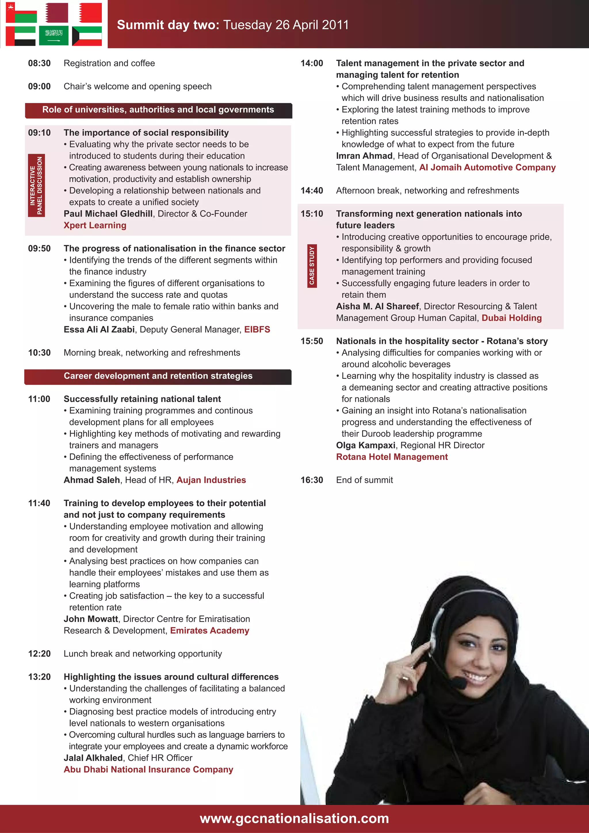 Summit day two: Tuesday 26 April 2011

08:30               Registration and coffee                                      14:00         Talent management in the private sector and
                                                                                               managing talent for retention
09:00               Chair’s welcome and opening speech                                         • Comprehending talent management perspectives
                                                                                                 which will drive business results and nationalisation
               Role of universities, authorities and local governments                         • Exploring the latest training methods to improve
                                                                                                 retention rates
09:10               The importance of social responsibility                                    • Highlighting successful strategies to provide in-depth
                    • Evaluating why the private sector needs to be                              knowledge of what to expect from the future
                      introduced to students during their education                            Imran Ahmad, Head of Organisational Development &
PANEl DISCUSSION




                    • Creating awareness between young nationals to increase                   Talent Management, Al Jomaih Automotive Company
  INTERACTIVE




                      motivation, productivity and establish ownership
                    • Developing a relationship between nationals and            14:40         Afternoon break, networking and refreshments
                      expats to create a unified society
                    Paul Michael Gledhill, Director & Co-Founder                 15:10         Transforming next generation nationals into
                    Xpert learning                                                             future leaders
                                                                                               • Introducing creative opportunities to encourage pride,
09:50               The progress of nationalisation in the finance sector                        responsibility & growth




                                                                                  CASE STUDY
                    • Identifying the trends of the different segments within                  • Identifying top performers and providing focused
                      the finance industry                                                       management training
                    • Examining the figures of different organisations to                      • Successfully engaging future leaders in order to
                      understand the success rate and quotas                                     retain them
                    • Uncovering the male to female ratio within banks and                     Aisha M. Al Shareef, Director Resourcing & Talent
                      insurance companies                                                      Management Group Human Capital, Dubai Holding
                    Essa Ali Al Zaabi, Deputy General Manager, EIBFS
                                                                                 15:50         Nationals in the hospitality sector - Rotana’s story
10:30               Morning break, networking and refreshments                                 • Analysing difficulties for companies working with or
                                                                                                 around alcoholic beverages
                    Career development and retention strategies                                • Learning why the hospitality industry is classed as
                                                                                                 a demeaning sector and creating attractive positions
11:00               Successfully retaining national talent                                       for nationals
                    • Examining training programmes and continous                              • Gaining an insight into Rotana’s nationalisation
                      development plans for all employees                                        progress and understanding the effectiveness of
                    • Highlighting key methods of motivating and rewarding                       their Duroob leadership programme
                      trainers and managers                                                    Olga Kampaxi, Regional HR Director
                    • Defining the effectiveness of performance                                Rotana Hotel Management
                      management systems
                    Ahmad Saleh, Head of HR, Aujan Industries                    16:30         End of summit

11:40               Training to develop employees to their potential
                    and not just to company requirements
                    • Understanding employee motivation and allowing
                      room for creativity and growth during their training
                      and development
                    • Analysing best practices on how companies can
                      handle their employees’ mistakes and use them as
                      learning platforms
                    • Creating job satisfaction – the key to a successful
                      retention rate
                    John Mowatt, Director Centre for Emiratisation
                    Research & Development, Emirates Academy

12:20               Lunch break and networking opportunity

13:20               Highlighting the issues around cultural differences
                    • Understanding the challenges of facilitating a balanced
                      working environment
                    • Diagnosing best practice models of introducing entry
                      level nationals to western organisations
                    • Overcoming cultural hurdles such as language barriers to
                      integrate your employees and create a dynamic workforce
                    Jalal Alkhaled, Chief HR Officer
                    Abu Dhabi National Insurance Company




                                                       www.gccnationalisation.com
 