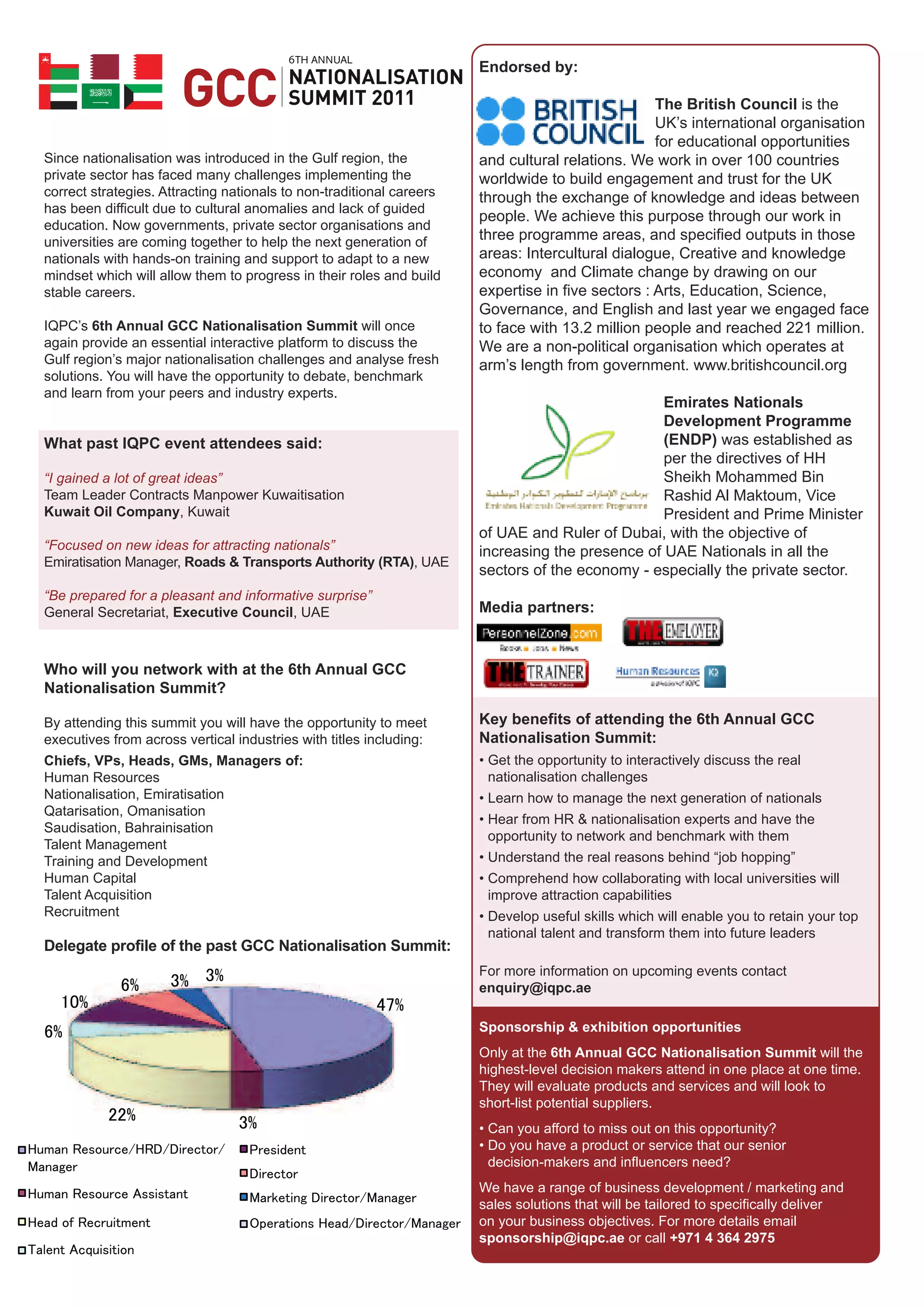 6
                                                                      Endorsed by:

                                                                                                  The British Council is the
                                                                                                  UK’s international organisation
                                                                                                  for educational opportunities
Since nationalisation was introduced in the Gulf region, the          and cultural relations. We work in over 100 countries
private sector has faced many challenges implementing the             worldwide to build engagement and trust for the UK
correct strategies. Attracting nationals to non-traditional careers   through the exchange of knowledge and ideas between
has been difficult due to cultural anomalies and lack of guided
                                                                      people. We achieve this purpose through our work in
education. Now governments, private sector organisations and
universities are coming together to help the next generation of       three programme areas, and specified outputs in those
nationals with hands-on training and support to adapt to a new        areas: Intercultural dialogue, Creative and knowledge
mindset which will allow them to progress in their roles and build    economy and Climate change by drawing on our
stable careers.                                                       expertise in five sectors : Arts, Education, Science,
                                                                      Governance, and English and last year we engaged face
IQPC’s 6th Annual GCC Nationalisation Summit will once                to face with 13.2 million people and reached 221 million.
again provide an essential interactive platform to discuss the        We are a non-political organisation which operates at
Gulf region’s major nationalisation challenges and analyse fresh      arm’s length from government. www.britishcouncil.org
solutions. You will have the opportunity to debate, benchmark
and learn from your peers and industry experts.
                                                                                                 Emirates Nationals
                                                                                                 Development Programme
What past IQPC event attendees said:                                                             (ENDP) was established as
                                                                                                 per the directives of HH
“I gained a lot of great ideas”                                                                  Sheikh Mohammed Bin
Team Leader Contracts Manpower Kuwaitisation                                                     Rashid Al Maktoum, Vice
Kuwait Oil Company, Kuwait                                                                       President and Prime Minister
                                                                      of UAE and Ruler of Dubai, with the objective of
“Focused on new ideas for attracting nationals”                       increasing the presence of UAE Nationals in all the
Emiratisation Manager, Roads & Transports Authority (RTA), UAE
                                                                      sectors of the economy - especially the private sector.
“Be prepared for a pleasant and informative surprise”
General Secretariat, Executive Council, UAE                           Media partners:


Who will you network with at the 6th Annual GCC
Nationalisation Summit?

By attending this summit you will have the opportunity to meet        Key benefits of attending the 6th Annual GCC
executives from across vertical industries with titles including:     Nationalisation Summit:
Chiefs, VPs, Heads, GMs, Managers of:                                 • Get the opportunity to interactively discuss the real
Human Resources                                                         nationalisation challenges
Nationalisation, Emiratisation                                        • Learn how to manage the next generation of nationals
Qatarisation, Omanisation
                                                                      • Hear from HR & nationalisation experts and have the
Saudisation, Bahrainisation
                                                                        opportunity to network and benchmark with them
Talent Management
Training and Development                                              • Understand the real reasons behind “job hopping”
Human Capital                                                         • Comprehend how collaborating with local universities will
Talent Acquisition                                                      improve attraction capabilities
Recruitment                                                           • Develop useful skills which will enable you to retain your top
                                                                        national talent and transform them into future leaders
Delegate profile of the past GCC Nationalisation Summit:
                                                                      For more information on upcoming events contact
                                                                      enquiry@iqpc.ae

                                                                      Sponsorship & exhibition opportunities
                                                                      Only at the 6th Annual GCC Nationalisation Summit will the
                                                                      highest-level decision makers attend in one place at one time.
                                                                      They will evaluate products and services and will look to
                                                                      short-list potential suppliers.
                                                                      • Can you afford to miss out on this opportunity?
                                                                      • Do you have a product or service that our senior
                                                                        decision-makers and influencers need?
                                                                      We have a range of business development / marketing and
                                                                      sales solutions that will be tailored to specifically deliver
                                                                      on your business objectives. For more details email
                                                                      sponsorship@iqpc.ae or call +971 4 364 2975
 