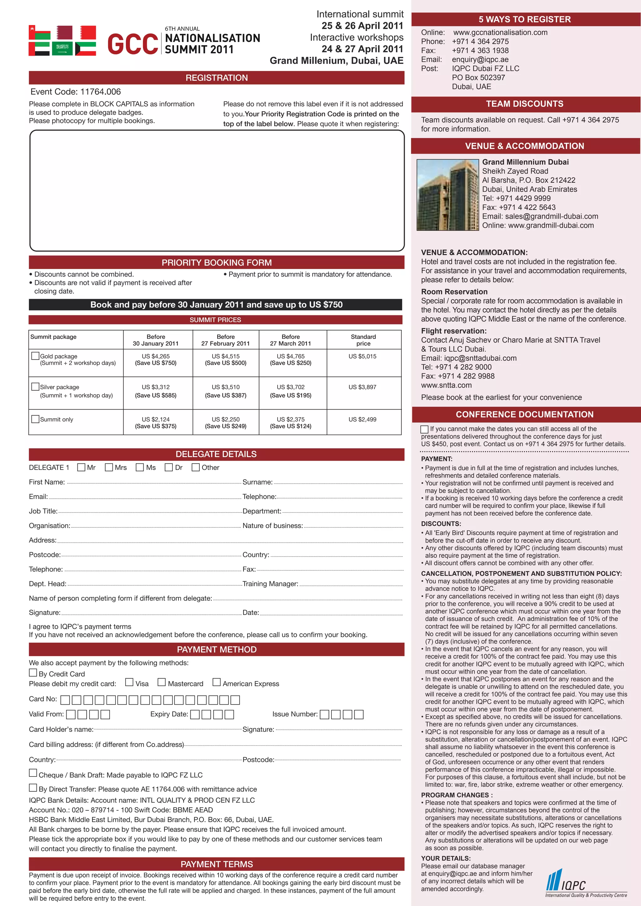 International summit
                                                                                                                                                            5 WAYS TO REGISTER
                                                6                                                 25 & 26 April 2011
                                                                                                                                       Online:     www.gccnationalisation.com
                                                                                              Interactive workshops                    Phone:     +971 4 364 2975
                                                                                                  24 & 27 April 2011                   Fax:       +971 4 363 1938
                                                                                       Grand Millenium, Dubai, UAE                     Email:     enquiry@iqpc.ae
                                                                                                                                       Post:      IQPC Dubai FZ LLC
                                                         REGISTRATION                                                                             PO Box 502397
                                                                                                                                                  Dubai, UAE
Event Code: 11764.006
Please complete in BLOCK CAPITALS as information                      Please do not remove this label even if it is not addressed                             TEAM DISCOUNTS
is used to produce delegate badges.                                   to you.Your Priority Registration Code is printed on the
Please photocopy for multiple bookings.                                                                                                Team discounts available on request. Call +971 4 364 2975
                                                                      top of the label below. Please quote it when registering:
                                                                                                                                       for more information.

                                                                                                                                                       VENUE & ACCOMMODATION
                                                                                                                                                             Grand Millennium Dubai
                                                                                                                                                             Sheikh Zayed Road
                                                                                                                                                             Al Barsha, P.O. Box 212422
                                                                                                                                                             Dubai, United Arab Emirates
                                                                                                                                                             Tel: +971 4429 9999
                                                                                                                                                             Fax: +971 4 422 5643
                                                                                                                                                             Email: sales@grandmill-dubai.com
                                                                                                                                                             Online: www.grandmill-dubai.com


                                                                                                                                       VENUE & ACCOMMODATION:
                                               PRIORITY BOOKING FORM                                                                   Hotel and travel costs are not included in the registration fee.
• Discounts cannot be combined.                                       • Payment prior to summit is mandatory for attendance.
                                                                                                                                       For assistance in your travel and accommodation requirements,
• Discounts are not valid if payment is received after                                                                                 please refer to details below:
  closing date.                                                                                                                        Room Reservation
                                                                                                                                       Special / corporate rate for room accommodation is available in
                     Book and pay before 30 January 2011 and save up to US $750
                                                                                                                                       the hotel. You may contact the hotel directly as per the details
                                                           SUMMIT PRICES                                                               above quoting IQPC Middle East or the name of the conference.
                                                                                                                                       Flight reservation:
Summit package                            Before                  Before                   Before                 Standard
                                     30 January 2011         27 February 2011          27 March 2011                price
                                                                                                                                       Contact Anuj Sachev or Charo Marie at SNTTA Travel
                                                                                                                                       & Tours LLC Dubai.
   Gold package                        US $4,265                US $4,515                US $4,765               US $5,015             Email: iqpc@snttadubai.com
   (Summit + 2 workshop days)        (Save US $750)           (Save US $500)           (Save US $250)
                                                                                                                                       Tel: +971 4 282 9000
                                                                                                                                       Fax: +971 4 282 9988
   Silver package                      US $3,312                US $3,510                US $3,702               US $3,897             www.sntta.com
   (Summit + 1 workshop day)         (Save US $585)           (Save US $387)           (Save US $195)                                  Please book at the earliest for your convenience

   Summit only                         US $2,124                US $2,250                US $2,375               US $2,499
                                                                                                                                                   CONFERENCE DOCUMENTATION
                                     (Save US $375)           (Save US $249)           (Save US $124)                                     If you cannot make the dates you can still access all of the
                                                                                                                                       presentations delivered throughout the conference days for just
                                                                                                                                       US $450, post event. Contact us on +971 4 364 2975 for further details.
                                                    DELEGATE DETAILS                                                                   PAYMENT:
DELEGATE 1          Mr         Mrs       Ms         Dr        Other                                                                    • Payment is due in full at the time of registration and includes lunches,
                                                                                                                                         refreshments and detailed conference materials.
First Name:                                                                 Surname:                                                   • Your registration will not be confirmed until payment is received and
                                                                                                                                         may be subject to cancellation.
Email:                                                                      Telephone:                                                 • If a booking is received 10 working days before the conference a credit
                                                                                                                                         card number will be required to confirm your place, likewise if full
Job Title:                                                                  Department:                                                  payment has not been received before the conference date.
Organisation:                                                               Nature of business:                                        DISCOUNTS:
                                                                                                                                       • All 'Early Bird' Discounts require payment at time of registration and
Address:                                                                                                                                 before the cut-off date in order to receive any discount.
                                                                                                                                       • Any other discounts offered by IQPC (including team discounts) must
Postcode:                                                                   Country:                                                     also require payment at the time of registration.
                                                                                                                                       • All discount offers cannot be combined with any other offer.
Telephone:                                                                  Fax:
                                                                                                                                       CANCEllATION, POSTPONEMENT AND SUBSTITUTION POlICY:
Dept. Head:                                                                 Training Manager:                                          • You may substitute delegates at any time by providing reasonable
                                                                                                                                         advance notice to IQPC.
Name of person completing form if different from delegate:                                                                             • For any cancellations received in writing not less than eight (8) days
                                                                                                                                         prior to the conference, you will receive a 90% credit to be used at
Signature:                                                                  Date:                                                        another IQPC conference which must occur within one year from the
                                                                                                                                         date of issuance of such credit. An administration fee of 10% of the
I agree to IQPC’s payment terms                                                                                                          contract fee will be retained by IQPC for all permitted cancellations.
If you have not received an acknowledgement before the conference, please call us to confirm your booking.                               No credit will be issued for any cancellations occurring within seven
                                                                                                                                         (7) days (inclusive) of the conference.
                                                      PAYMENT METHOD                                                                   • In the event that IQPC cancels an event for any reason, you will
                                                                                                                                         receive a credit for 100% of the contract fee paid. You may use this
We also accept payment by the following methods:                                                                                         credit for another IQPC event to be mutually agreed with IQPC, which
   By Credit Card                                                                                                                        must occur within one year from the date of cancellation.
                                                                                                                                       • In the event that IQPC postpones an event for any reason and the
Please debit my credit card:         Visa        Mastercard           American Express                                                   delegate is unable or unwilling to attend on the rescheduled date, you
                                                                                                                                         will receive a credit for 100% of the contract fee paid. You may use this
Card No:                                                                                                                                 credit for another IQPC event to be mutually agreed with IQPC, which
                                                                                                                                         must occur within one year from the date of postponement.
Valid From:                                 Expiry Date:                               Issue Number:                                   • Except as specified above, no credits will be issued for cancellations.
                                                                                                                                         There are no refunds given under any circumstances.
Card Holder’s name:                                                         Signature:                                                 • IQPC is not responsible for any loss or damage as a result of a
                                                                                                                                         substitution, alteration or cancellation/postponement of an event. IQPC
Card billing address: (if different from Co.address)                                                                                     shall assume no liability whatsoever in the event this conference is
                                                                                                                                         cancelled, rescheduled or postponed due to a fortuitous event, Act
Country:                                                                    Postcode:                                                    of God, unforeseen occurrence or any other event that renders
                                                                                                                                         performance of this conference impracticable, illegal or impossible.
   Cheque / Bank Draft: Made payable to IQPC FZ LLC                                                                                      For purposes of this clause, a fortuitous event shall include, but not be
                                                                                                                                         limited to: war, fire, labor strike, extreme weather or other emergency.
   By Direct Transfer: Please quote AE 11764.006 with remittance advice
                                                                                                                                       PROGRAM CHANGES :
IQPC Bank Details: Account name: INTL QUALITY & PROD CEN FZ LLC                                                                        • Please note that speakers and topics were confirmed at the time of
Account No.: 020 – 879714 - 100 Swift Code: BBME AEAD                                                                                    publishing; however, circumstances beyond the control of the
HSBC Bank Middle East Limited, Bur Dubai Branch, P.O. Box: 66, Dubai, UAE.                                                               organisers may necessitate substitutions, alterations or cancellations
                                                                                                                                         of the speakers and/or topics. As such, IQPC reserves the right to
All Bank charges to be borne by the payer. Please ensure that IQPC receives the full invoiced amount.                                    alter or modify the advertised speakers and/or topics if necessary.
Please tick the appropriate box if you would like to pay by one of these methods and our customer services team                          Any substitutions or alterations will be updated on our web page
will contact you directly to finalise the payment.                                                                                       as soon as possible.
                                                                                                                                       YOUR DETAIlS:
                                                       PAYMENT TERMS                                                                   Please email our database manager
Payment is due upon receipt of invoice. Bookings received within 10 working days of the conference require a credit card number        at enquiry@iqpc.ae and inform him/her
to confirm your place. Payment prior to the event is mandatory for attendance. All bookings gaining the early bird discount must be    of any incorrect details which will be
paid before the early bird date, otherwise the full rate will be applied and charged. In these instances, payment of the full amount   amended accordingly.
will be required before entry to the event.
 
