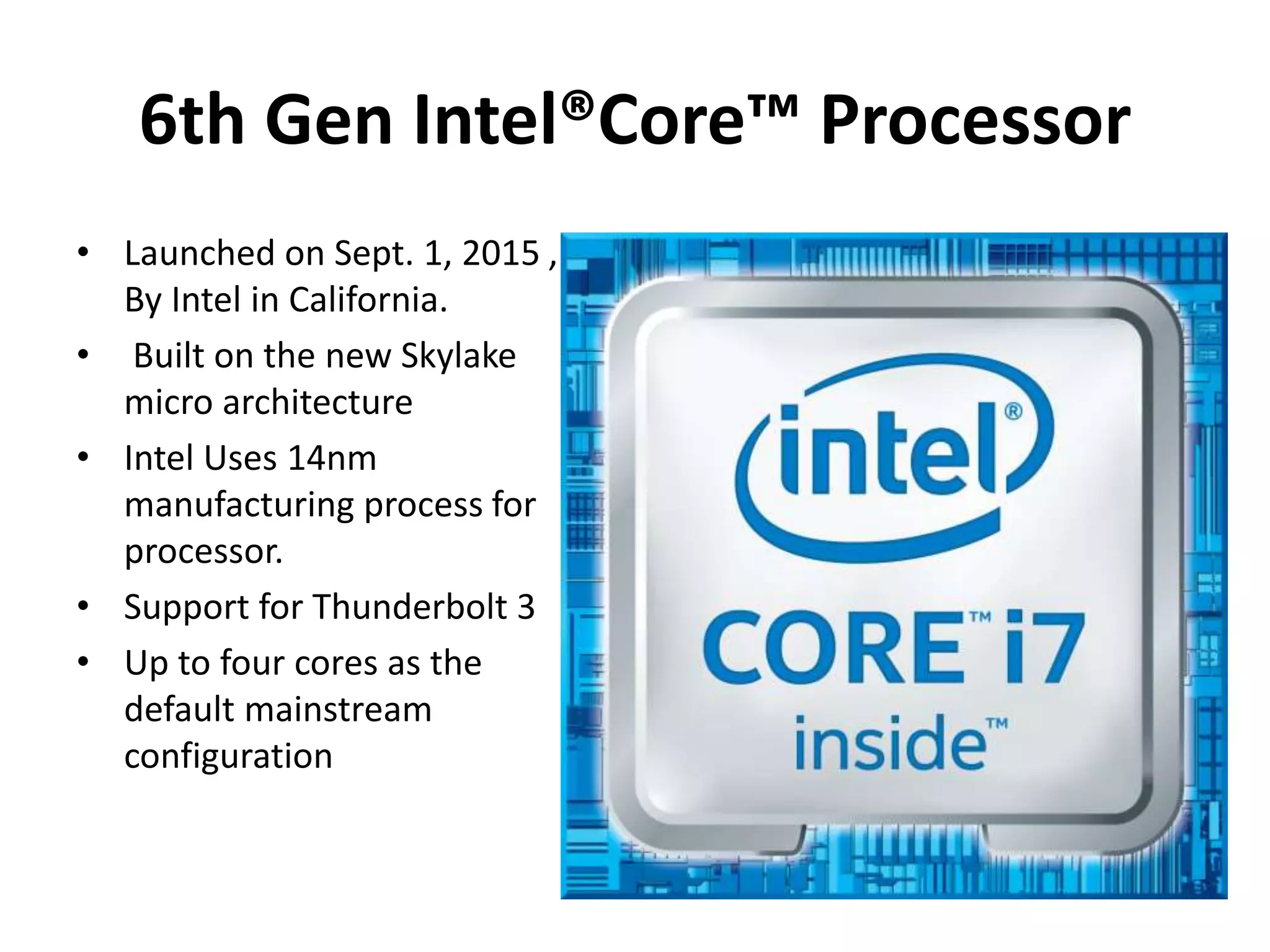 6th Gen Intel®Core™ Processor
• Launched on Sept. 1, 2015 ,
By Intel in California.
• Built on the new Skylake
micro architecture
• Intel Uses 14nm
manufacturing process for
processor.
• Support for Thunderbolt 3
• Up to four cores as the
default mainstream
configuration
 