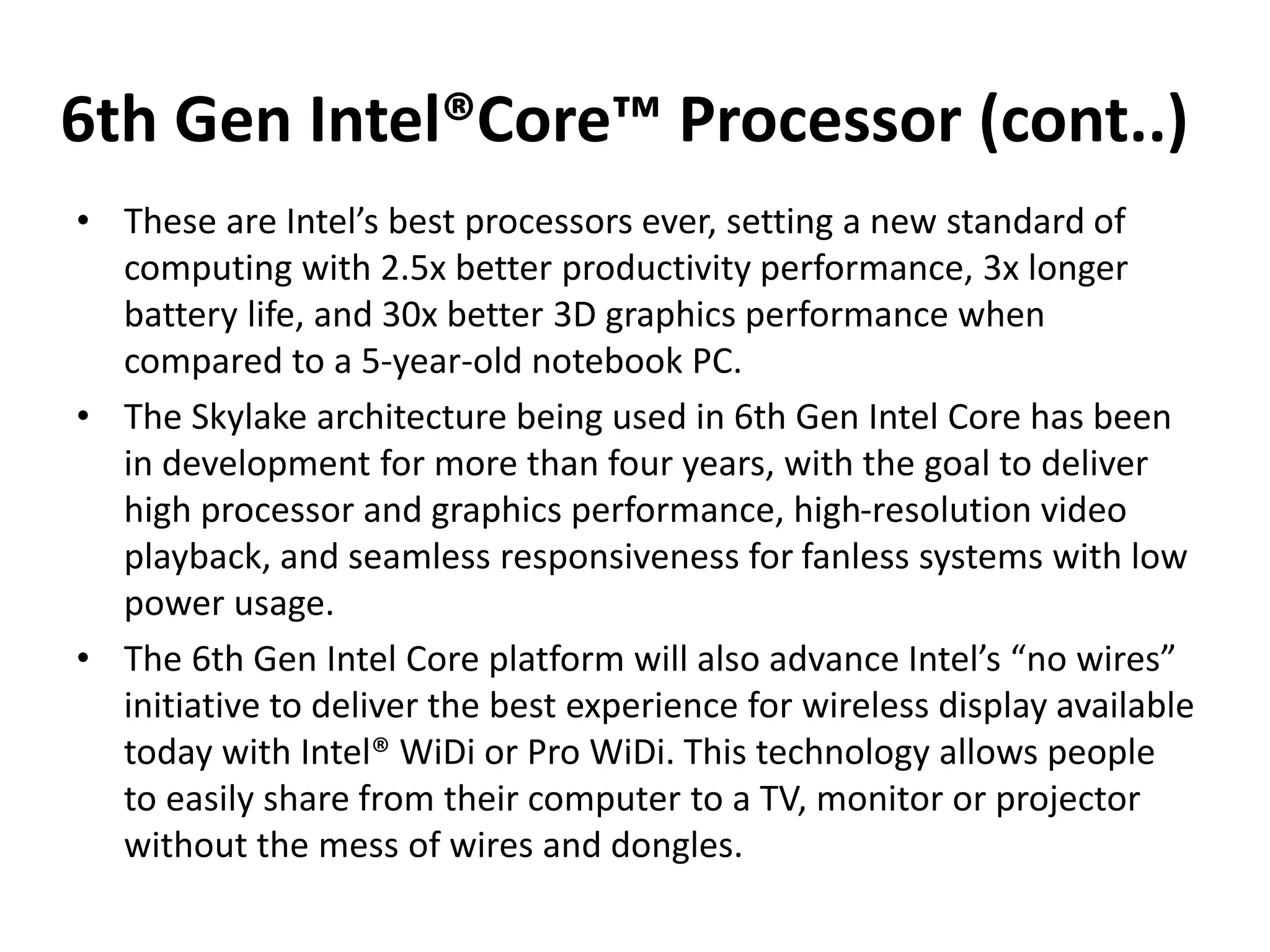 6th Gen Intel®Core™ Processor (cont..)
• These are Intel’s best processors ever, setting a new standard of
computing with 2.5x better productivity performance, 3x longer
battery life, and 30x better 3D graphics performance when
compared to a 5-year-old notebook PC.
• The Skylake architecture being used in 6th Gen Intel Core has been
in development for more than four years, with the goal to deliver
high processor and graphics performance, high-resolution video
playback, and seamless responsiveness for fanless systems with low
power usage.
• The 6th Gen Intel Core platform will also advance Intel’s “no wires”
initiative to deliver the best experience for wireless display available
today with Intel® WiDi or Pro WiDi. This technology allows people
to easily share from their computer to a TV, monitor or projector
without the mess of wires and dongles.
 