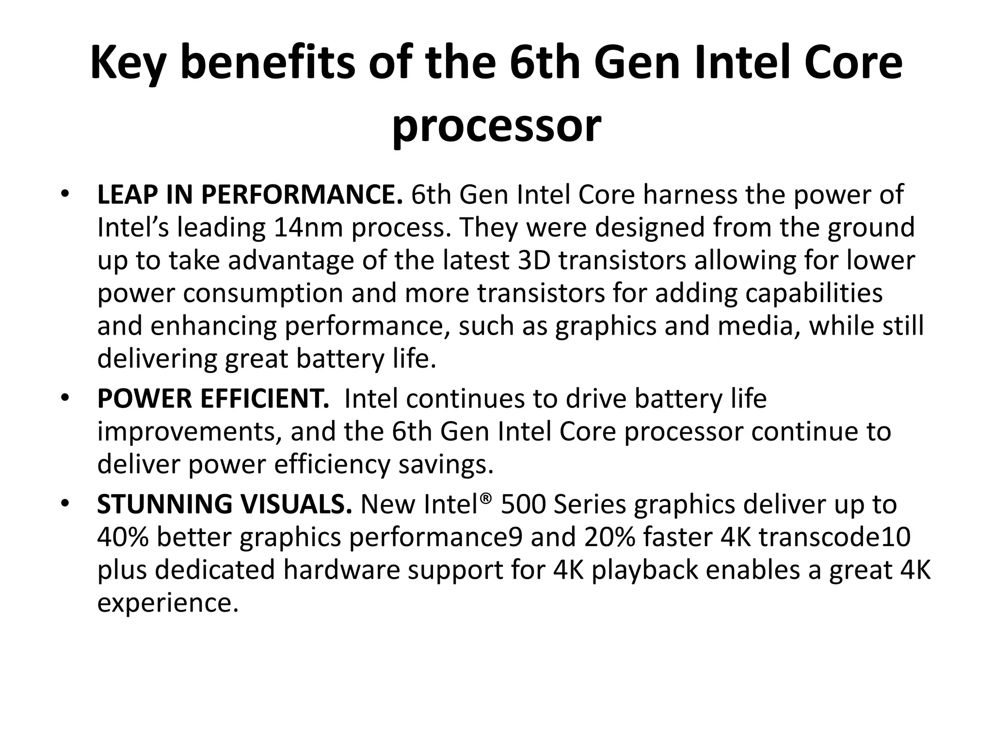 Key benefits of the 6th Gen Intel Core
processor
• LEAP IN PERFORMANCE. 6th Gen Intel Core harness the power of
Intel’s leading 14nm process. They were designed from the ground
up to take advantage of the latest 3D transistors allowing for lower
power consumption and more transistors for adding capabilities
and enhancing performance, such as graphics and media, while still
delivering great battery life.
• POWER EFFICIENT. Intel continues to drive battery life
improvements, and the 6th Gen Intel Core processor continue to
deliver power efficiency savings.
• STUNNING VISUALS. New Intel® 500 Series graphics deliver up to
40% better graphics performance9 and 20% faster 4K transcode10
plus dedicated hardware support for 4K playback enables a great 4K
experience.
 