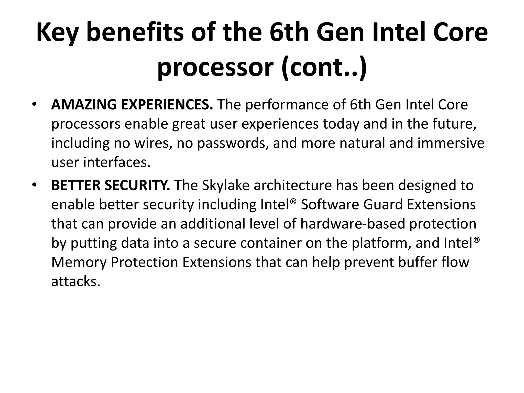 Key benefits of the 6th Gen Intel Core
processor (cont..)
• AMAZING EXPERIENCES. The performance of 6th Gen Intel Core
processors enable great user experiences today and in the future,
including no wires, no passwords, and more natural and immersive
user interfaces.
• BETTER SECURITY. The Skylake architecture has been designed to
enable better security including Intel® Software Guard Extensions
that can provide an additional level of hardware-based protection
by putting data into a secure container on the platform, and Intel®
Memory Protection Extensions that can help prevent buffer flow
attacks.
 