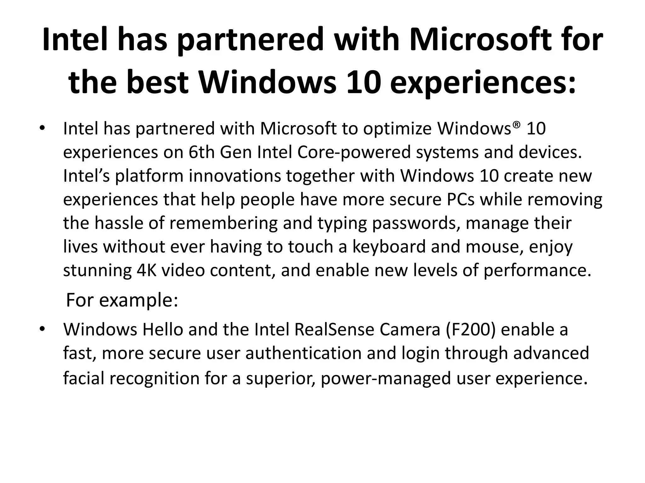 Intel has partnered with Microsoft for
the best Windows 10 experiences:
• Intel has partnered with Microsoft to optimize Windows® 10
experiences on 6th Gen Intel Core-powered systems and devices.
Intel’s platform innovations together with Windows 10 create new
experiences that help people have more secure PCs while removing
the hassle of remembering and typing passwords, manage their
lives without ever having to touch a keyboard and mouse, enjoy
stunning 4K video content, and enable new levels of performance.
For example:
• Windows Hello and the Intel RealSense Camera (F200) enable a
fast, more secure user authentication and login through advanced
facial recognition for a superior, power-managed user experience.
 