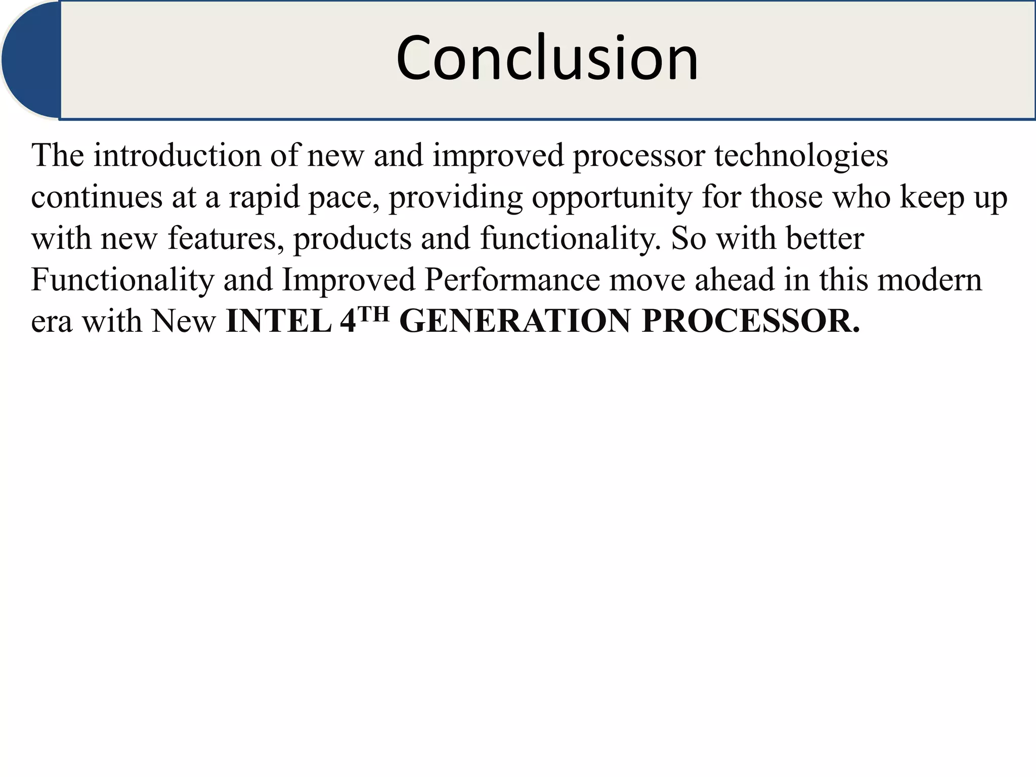 Conclusion
The introduction of new and improved processor technologies
continues at a rapid pace, providing opportunity for those who keep up
with new features, products and functionality. So with better
Functionality and Improved Performance move ahead in this modern
era with New INTEL 4TH GENERATION PROCESSOR.
 