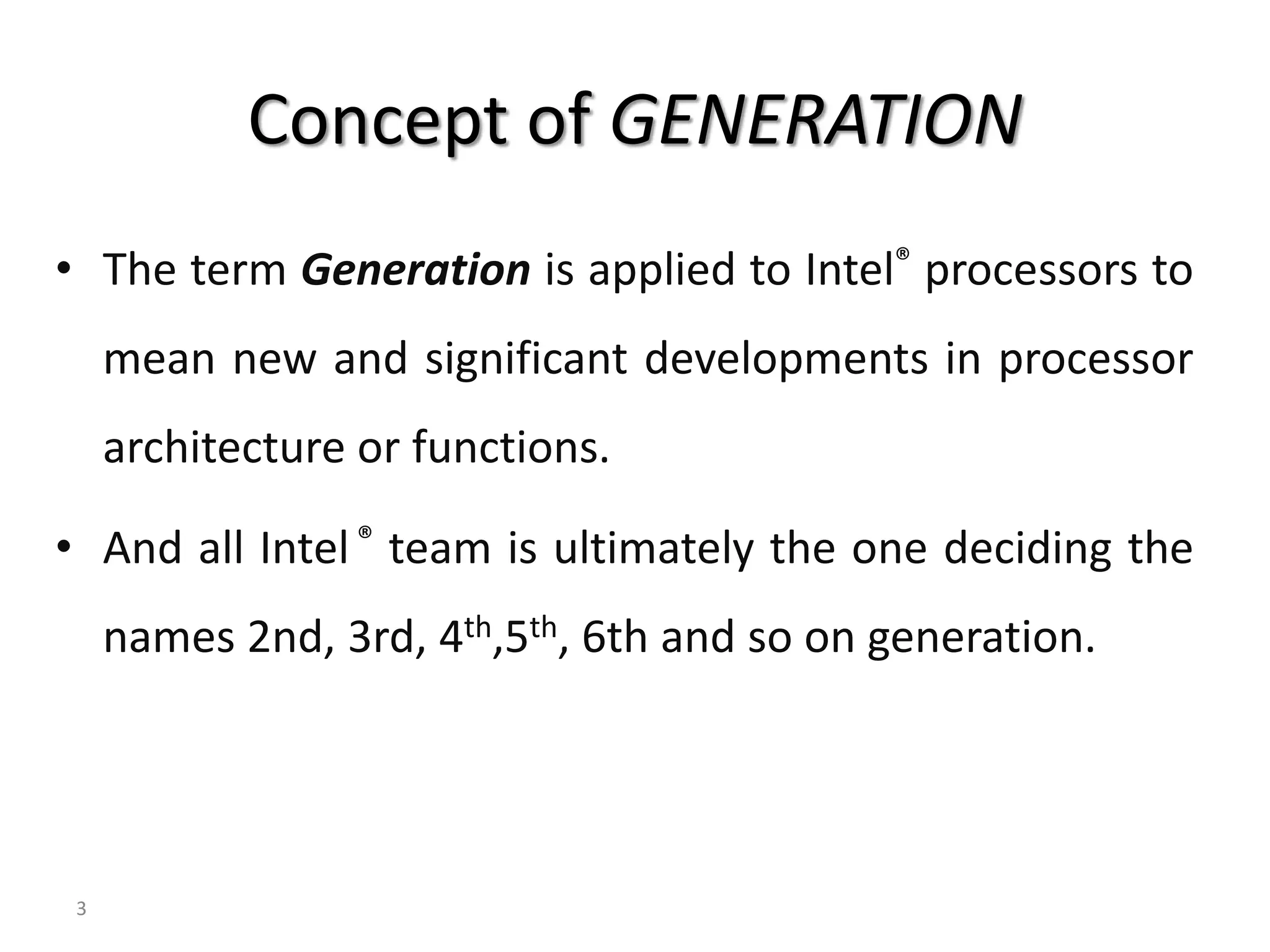 Concept of GENERATION
• The term Generation is applied to Intel® processors to
mean new and significant developments in processor
architecture or functions.
• And all Intel® team is ultimately the one deciding the
names 2nd, 3rd, 4th,5th, 6th and so on generation.
3
 