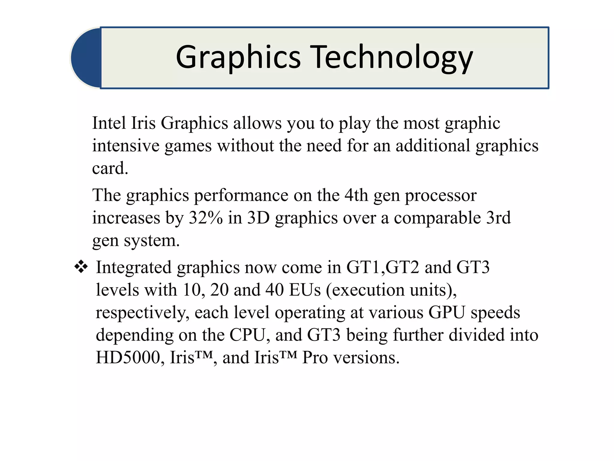 Graphics Technology
Intel Iris Graphics allows you to play the most graphic
intensive games without the need for an additional graphics
card.
The graphics performance on the 4th gen processor
increases by 32% in 3D graphics over a comparable 3rd
gen system.
 Integrated graphics now come in GT1,GT2 and GT3
levels with 10, 20 and 40 EUs (execution units),
respectively, each level operating at various GPU speeds
depending on the CPU, and GT3 being further divided into
HD5000, Iris™, and Iris™ Pro versions.
 