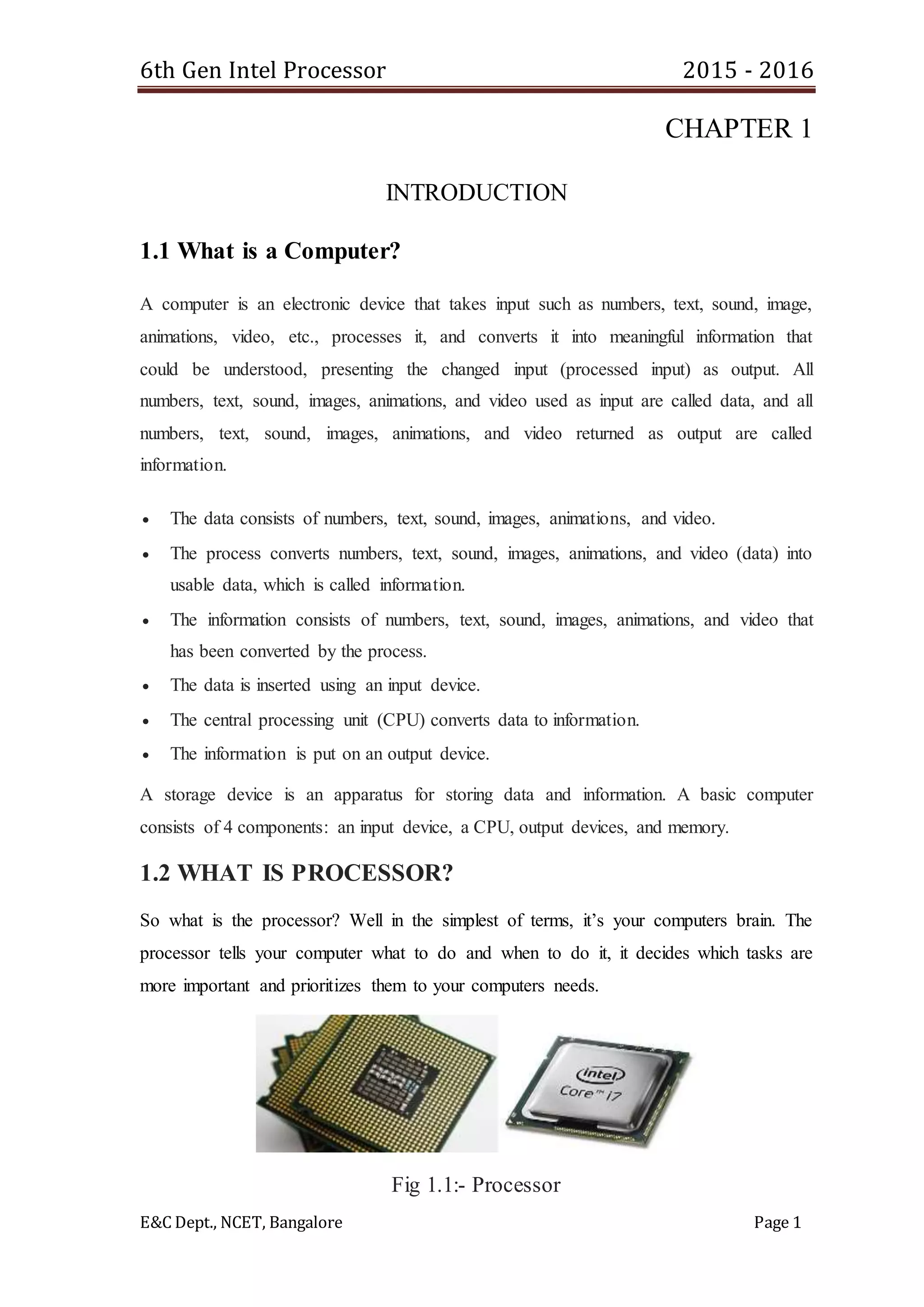 6th Gen Intel Processor 2015 - 2016
E&C Dept., NCET, Bangalore Page 1
CHAPTER 1
INTRODUCTION
1.1 What is a Computer?
A computer is an electronic device that takes input such as numbers, text, sound, image,
animations, video, etc., processes it, and converts it into meaningful information that
could be understood, presenting the changed input (processed input) as output. All
numbers, text, sound, images, animations, and video used as input are called data, and all
numbers, text, sound, images, animations, and video returned as output are called
information.
 The data consists of numbers, text, sound, images, animations, and video.
 The process converts numbers, text, sound, images, animations, and video (data) into
usable data, which is called information.
 The information consists of numbers, text, sound, images, animations, and video that
has been converted by the process.
 The data is inserted using an input device.
 The central processing unit (CPU) converts data to information.
 The information is put on an output device.
A storage device is an apparatus for storing data and information. A basic computer
consists of 4 components: an input device, a CPU, output devices, and memory.
1.2 WHAT IS PROCESSOR?
So what is the processor? Well in the simplest of terms, it’s your computers brain. The
processor tells your computer what to do and when to do it, it decides which tasks are
more important and prioritizes them to your computers needs.
Fig 1.1:- Processor
 