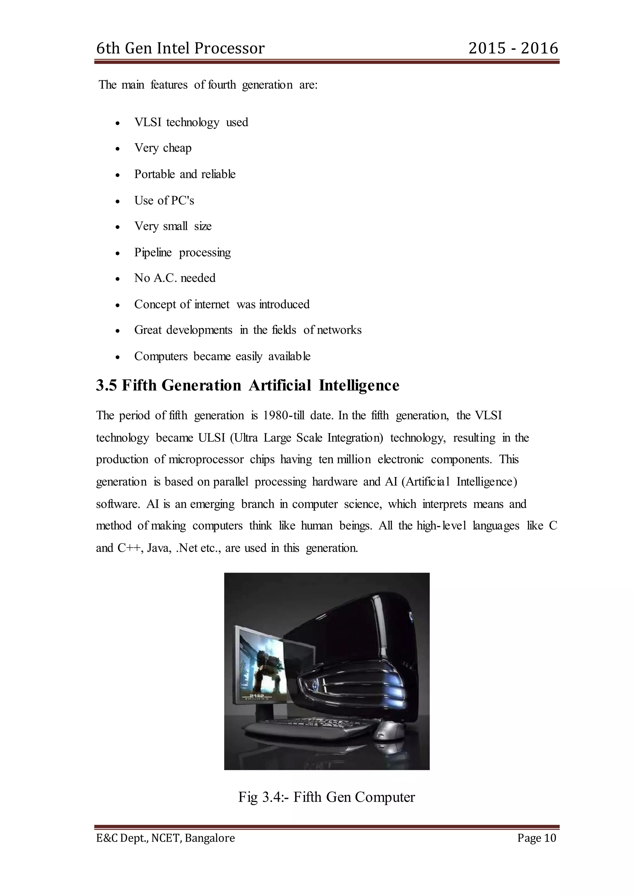 6th Gen Intel Processor 2015 - 2016
E&C Dept., NCET, Bangalore Page 10
The main features of fourth generation are:
 VLSI technology used
 Very cheap
 Portable and reliable
 Use of PC's
 Very small size
 Pipeline processing
 No A.C. needed
 Concept of internet was introduced
 Great developments in the fields of networks
 Computers became easily available
3.5 Fifth Generation Artificial Intelligence
The period of fifth generation is 1980-till date. In the fifth generation, the VLSI
technology became ULSI (Ultra Large Scale Integration) technology, resulting in the
production of microprocessor chips having ten million electronic components. This
generation is based on parallel processing hardware and AI (Artificial Intelligence)
software. AI is an emerging branch in computer science, which interprets means and
method of making computers think like human beings. All the high-level languages like C
and C++, Java, .Net etc., are used in this generation.
Fig 3.4:- Fifth Gen Computer
 