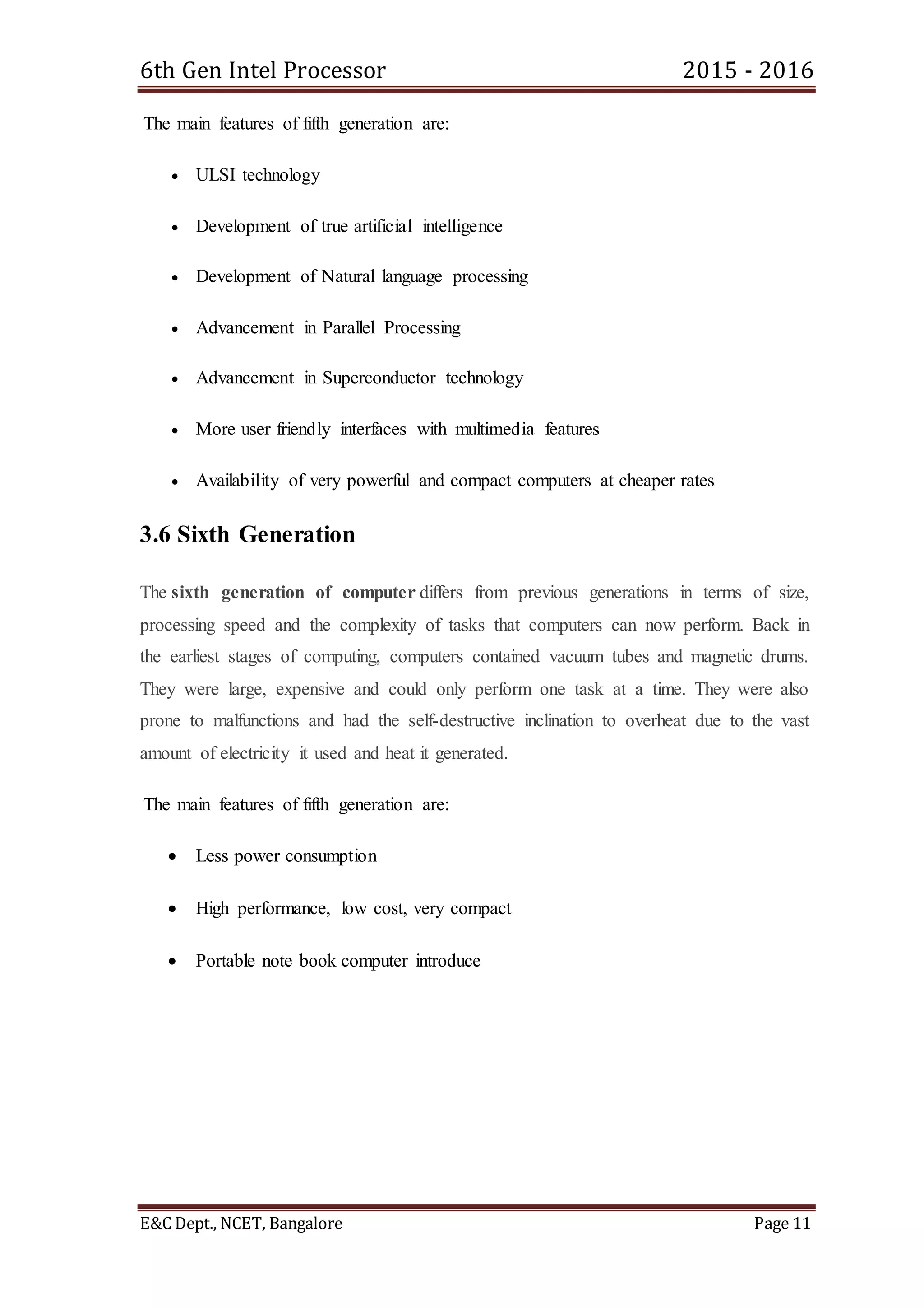 6th Gen Intel Processor 2015 - 2016
E&C Dept., NCET, Bangalore Page 11
The main features of fifth generation are:
 ULSI technology
 Development of true artificial intelligence
 Development of Natural language processing
 Advancement in Parallel Processing
 Advancement in Superconductor technology
 More user friendly interfaces with multimedia features
 Availability of very powerful and compact computers at cheaper rates
3.6 Sixth Generation
The sixth generation of computer differs from previous generations in terms of size,
processing speed and the complexity of tasks that computers can now perform. Back in
the earliest stages of computing, computers contained vacuum tubes and magnetic drums.
They were large, expensive and could only perform one task at a time. They were also
prone to malfunctions and had the self-destructive inclination to overheat due to the vast
amount of electricity it used and heat it generated.
The main features of fifth generation are:
 Less power consumption
 High performance, low cost, very compact
 Portable note book computer introduce
 