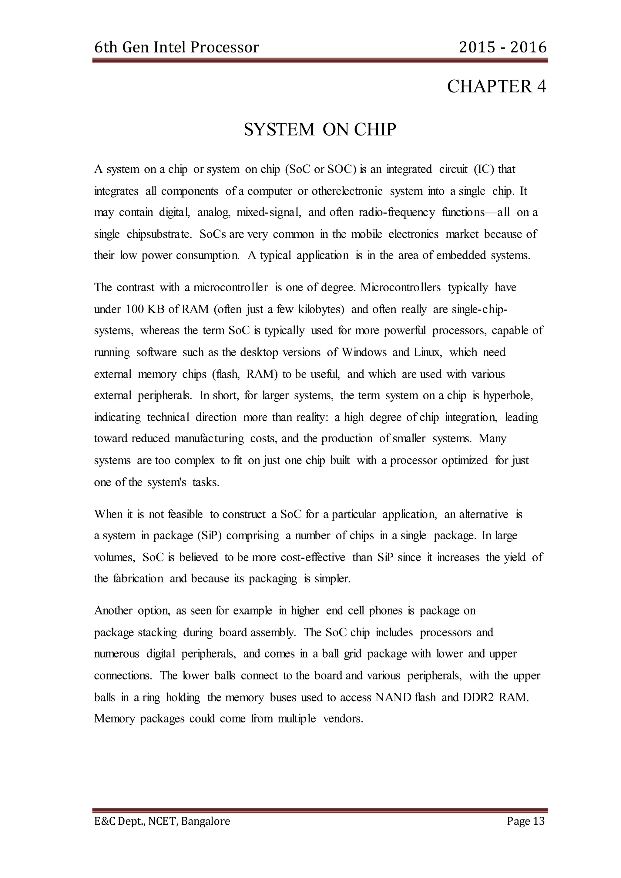 6th Gen Intel Processor 2015 - 2016
E&C Dept., NCET, Bangalore Page 13
CHAPTER 4
SYSTEM ON CHIP
A system on a chip or system on chip (SoC or SOC) is an integrated circuit (IC) that
integrates all components of a computer or otherelectronic system into a single chip. It
may contain digital, analog, mixed-signal, and often radio-frequency functions—all on a
single chipsubstrate. SoCs are very common in the mobile electronics market because of
their low power consumption. A typical application is in the area of embedded systems.
The contrast with a microcontroller is one of degree. Microcontrollers typically have
under 100 KB of RAM (often just a few kilobytes) and often really are single-chip-
systems, whereas the term SoC is typically used for more powerful processors, capable of
running software such as the desktop versions of Windows and Linux, which need
external memory chips (flash, RAM) to be useful, and which are used with various
external peripherals. In short, for larger systems, the term system on a chip is hyperbole,
indicating technical direction more than reality: a high degree of chip integration, leading
toward reduced manufacturing costs, and the production of smaller systems. Many
systems are too complex to fit on just one chip built with a processor optimized for just
one of the system's tasks.
When it is not feasible to construct a SoC for a particular application, an alternative is
a system in package (SiP) comprising a number of chips in a single package. In large
volumes, SoC is believed to be more cost-effective than SiP since it increases the yield of
the fabrication and because its packaging is simpler.
Another option, as seen for example in higher end cell phones is package on
package stacking during board assembly. The SoC chip includes processors and
numerous digital peripherals, and comes in a ball grid package with lower and upper
connections. The lower balls connect to the board and various peripherals, with the upper
balls in a ring holding the memory buses used to access NAND flash and DDR2 RAM.
Memory packages could come from multiple vendors.
 