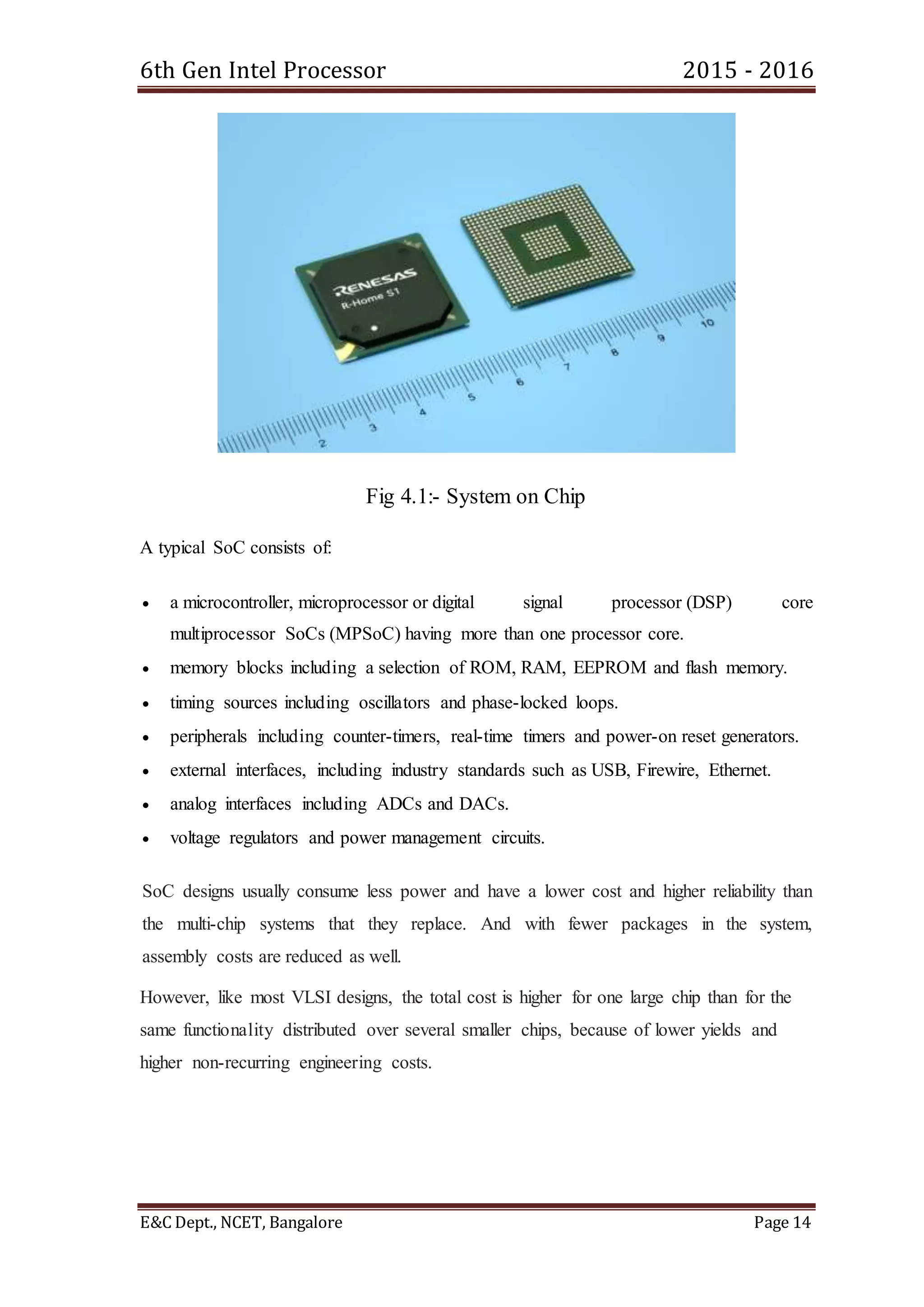 6th Gen Intel Processor 2015 - 2016
E&C Dept., NCET, Bangalore Page 14
Fig 4.1:- System on Chip
A typical SoC consists of:
 a microcontroller, microprocessor or digital signal processor (DSP) core
multiprocessor SoCs (MPSoC) having more than one processor core.
 memory blocks including a selection of ROM, RAM, EEPROM and flash memory.
 timing sources including oscillators and phase-locked loops.
 peripherals including counter-timers, real-time timers and power-on reset generators.
 external interfaces, including industry standards such as USB, Firewire, Ethernet.
 analog interfaces including ADCs and DACs.
 voltage regulators and power management circuits.
SoC designs usually consume less power and have a lower cost and higher reliability than
the multi-chip systems that they replace. And with fewer packages in the system,
assembly costs are reduced as well.
However, like most VLSI designs, the total cost is higher for one large chip than for the
same functionality distributed over several smaller chips, because of lower yields and
higher non-recurring engineering costs.
 
