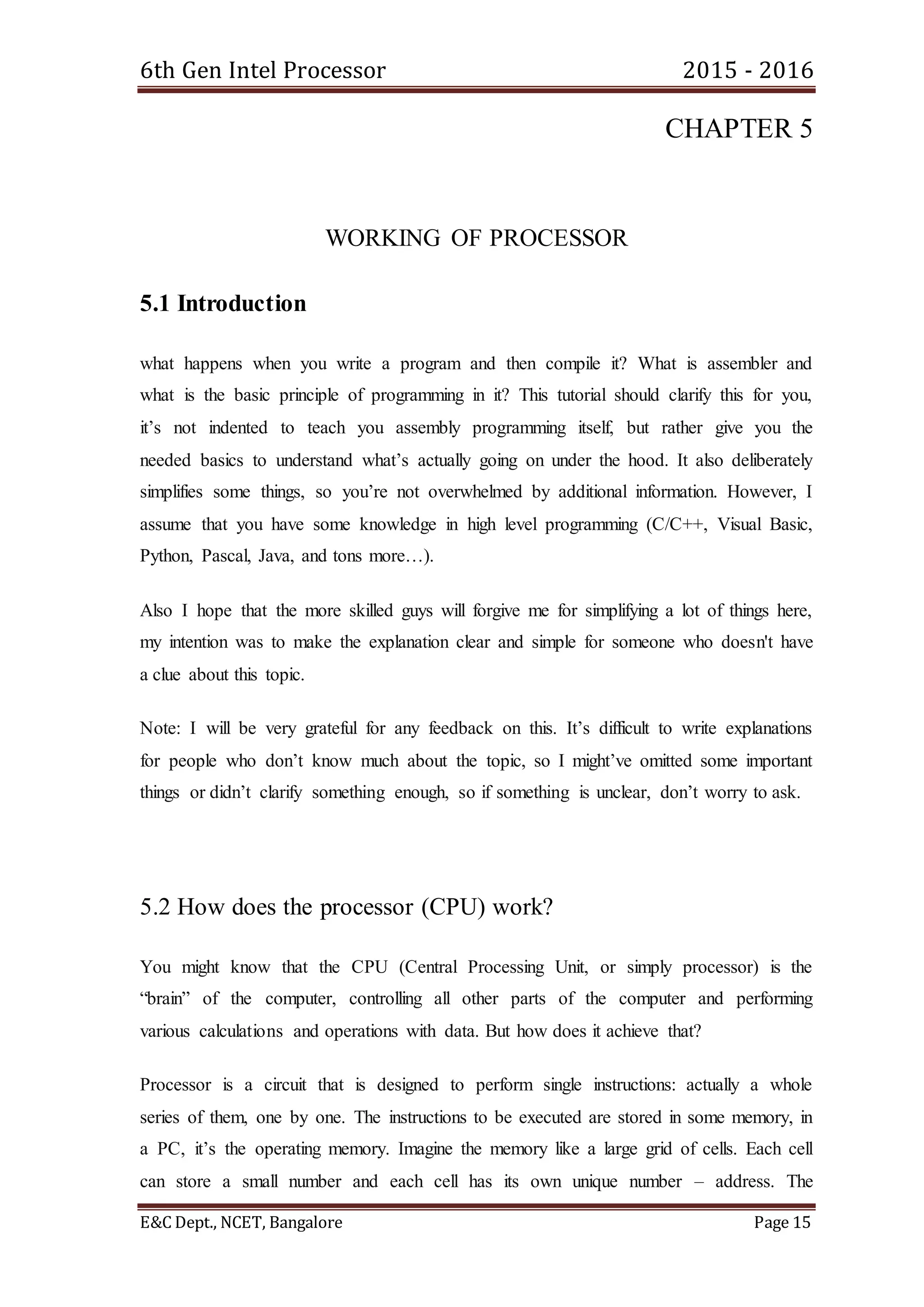 6th Gen Intel Processor 2015 - 2016
E&C Dept., NCET, Bangalore Page 15
CHAPTER 5
WORKING OF PROCESSOR
5.1 Introduction
what happens when you write a program and then compile it? What is assembler and
what is the basic principle of programming in it? This tutorial should clarify this for you,
it’s not indented to teach you assembly programming itself, but rather give you the
needed basics to understand what’s actually going on under the hood. It also deliberately
simplifies some things, so you’re not overwhelmed by additional information. However, I
assume that you have some knowledge in high level programming (C/C++, Visual Basic,
Python, Pascal, Java, and tons more…).
Also I hope that the more skilled guys will forgive me for simplifying a lot of things here,
my intention was to make the explanation clear and simple for someone who doesn't have
a clue about this topic.
Note: I will be very grateful for any feedback on this. It’s difficult to write explanations
for people who don’t know much about the topic, so I might’ve omitted some important
things or didn’t clarify something enough, so if something is unclear, don’t worry to ask.
5.2 How does the processor (CPU) work?
You might know that the CPU (Central Processing Unit, or simply processor) is the
“brain” of the computer, controlling all other parts of the computer and performing
various calculations and operations with data. But how does it achieve that?
Processor is a circuit that is designed to perform single instructions: actually a whole
series of them, one by one. The instructions to be executed are stored in some memory, in
a PC, it’s the operating memory. Imagine the memory like a large grid of cells. Each cell
can store a small number and each cell has its own unique number – address. The
 