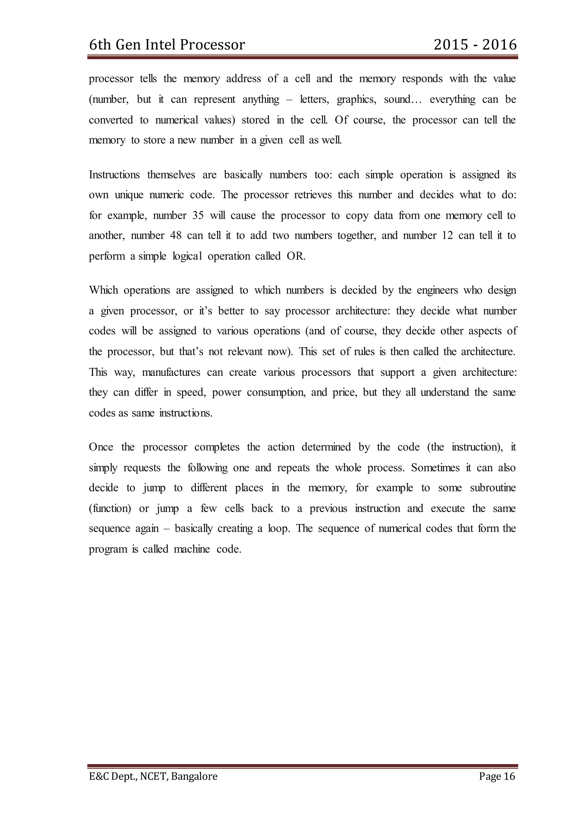 6th Gen Intel Processor 2015 - 2016
E&C Dept., NCET, Bangalore Page 16
processor tells the memory address of a cell and the memory responds with the value
(number, but it can represent anything – letters, graphics, sound… everything can be
converted to numerical values) stored in the cell. Of course, the processor can tell the
memory to store a new number in a given cell as well.
Instructions themselves are basically numbers too: each simple operation is assigned its
own unique numeric code. The processor retrieves this number and decides what to do:
for example, number 35 will cause the processor to copy data from one memory cell to
another, number 48 can tell it to add two numbers together, and number 12 can tell it to
perform a simple logical operation called OR.
Which operations are assigned to which numbers is decided by the engineers who design
a given processor, or it’s better to say processor architecture: they decide what number
codes will be assigned to various operations (and of course, they decide other aspects of
the processor, but that’s not relevant now). This set of rules is then called the architecture.
This way, manufactures can create various processors that support a given architecture:
they can differ in speed, power consumption, and price, but they all understand the same
codes as same instructions.
Once the processor completes the action determined by the code (the instruction), it
simply requests the following one and repeats the whole process. Sometimes it can also
decide to jump to different places in the memory, for example to some subroutine
(function) or jump a few cells back to a previous instruction and execute the same
sequence again – basically creating a loop. The sequence of numerical codes that form the
program is called machine code.
 