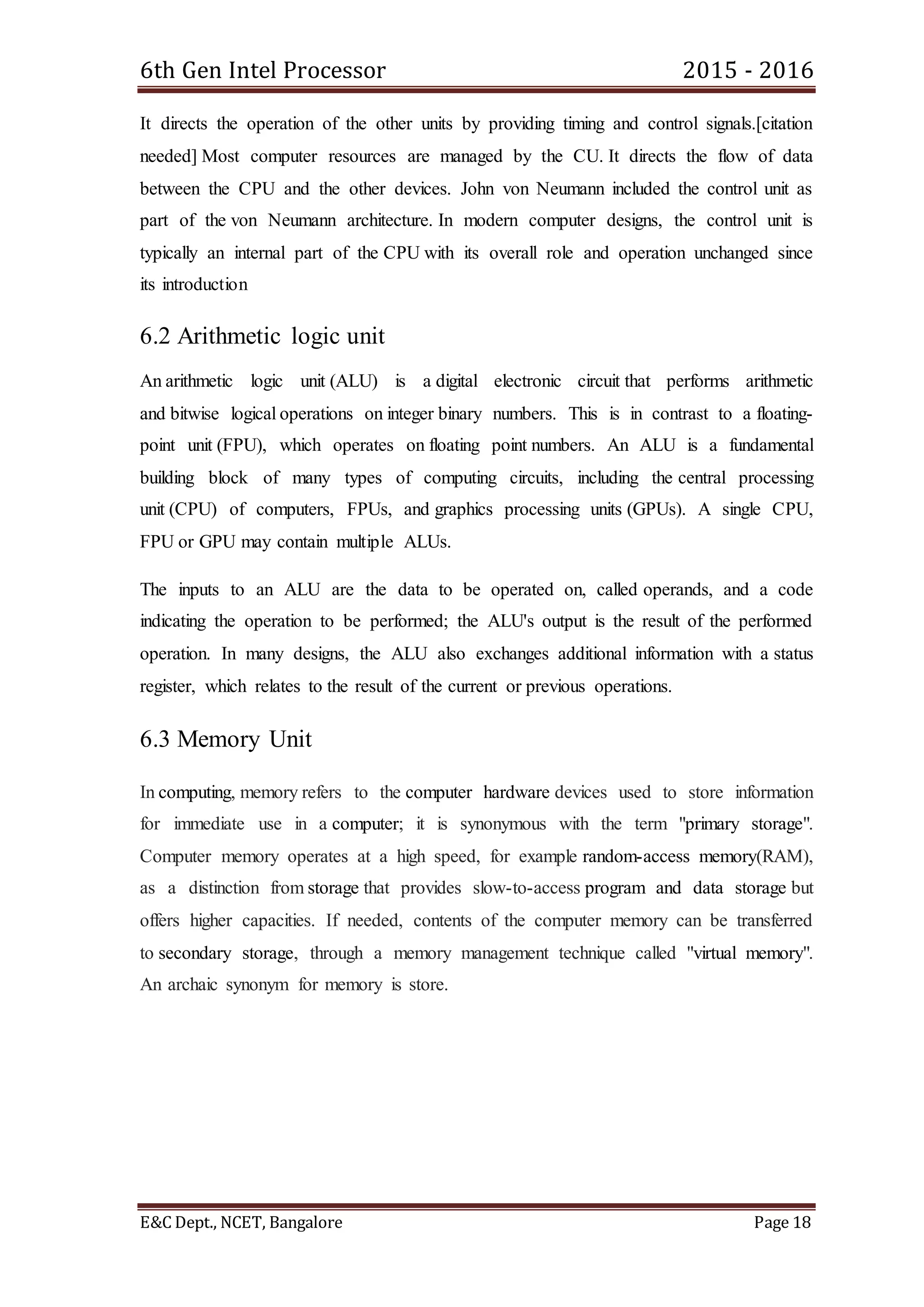 6th Gen Intel Processor 2015 - 2016
E&C Dept., NCET, Bangalore Page 18
It directs the operation of the other units by providing timing and control signals.[citation
needed] Most computer resources are managed by the CU. It directs the flow of data
between the CPU and the other devices. John von Neumann included the control unit as
part of the von Neumann architecture. In modern computer designs, the control unit is
typically an internal part of the CPU with its overall role and operation unchanged since
its introduction
6.2 Arithmetic logic unit
An arithmetic logic unit (ALU) is a digital electronic circuit that performs arithmetic
and bitwise logical operations on integer binary numbers. This is in contrast to a floating-
point unit (FPU), which operates on floating point numbers. An ALU is a fundamental
building block of many types of computing circuits, including the central processing
unit (CPU) of computers, FPUs, and graphics processing units (GPUs). A single CPU,
FPU or GPU may contain multiple ALUs.
The inputs to an ALU are the data to be operated on, called operands, and a code
indicating the operation to be performed; the ALU's output is the result of the performed
operation. In many designs, the ALU also exchanges additional information with a status
register, which relates to the result of the current or previous operations.
6.3 Memory Unit
In computing, memory refers to the computer hardware devices used to store information
for immediate use in a computer; it is synonymous with the term "primary storage".
Computer memory operates at a high speed, for example random-access memory(RAM),
as a distinction from storage that provides slow-to-access program and data storage but
offers higher capacities. If needed, contents of the computer memory can be transferred
to secondary storage, through a memory management technique called "virtual memory".
An archaic synonym for memory is store.
 
